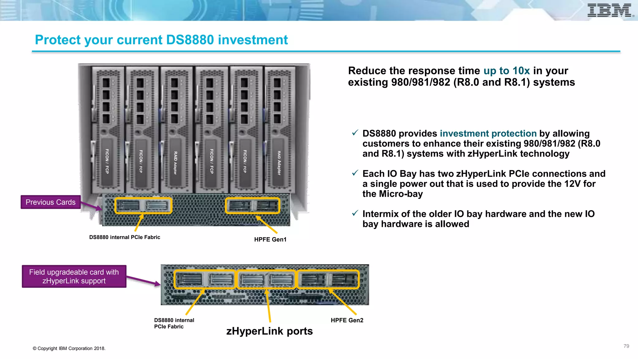 © Copyright IBM Corporation 2018.
Protect your current DS8880 investment
 DS8880 provides investment protection by allowing
customers to enhance their existing 980/981/982 (R8.0
and R8.1) systems with zHyperLink technology
 Each IO Bay has two zHyperLink PCIe connections and
a single power out that is used to provide the 12V for
the Micro-bay
 Intermix of the older IO bay hardware and the new IO
bay hardware is allowed
Reduce the response time up to 10x in your
existing 980/981/982 (R8.0 and R8.1) systems
HPFE Gen1
RAIDAdapter
FICON/FCP
FICON/FCP
FICON/FCP
RAIDAdapter
FICON/FCP
DS8880 internal PCIe Fabric
Previous Cards
Field upgradeable card with
zHyperLink support
DS8880 internal
PCIe Fabric
HPFE Gen2
zHyperLink ports
79
 