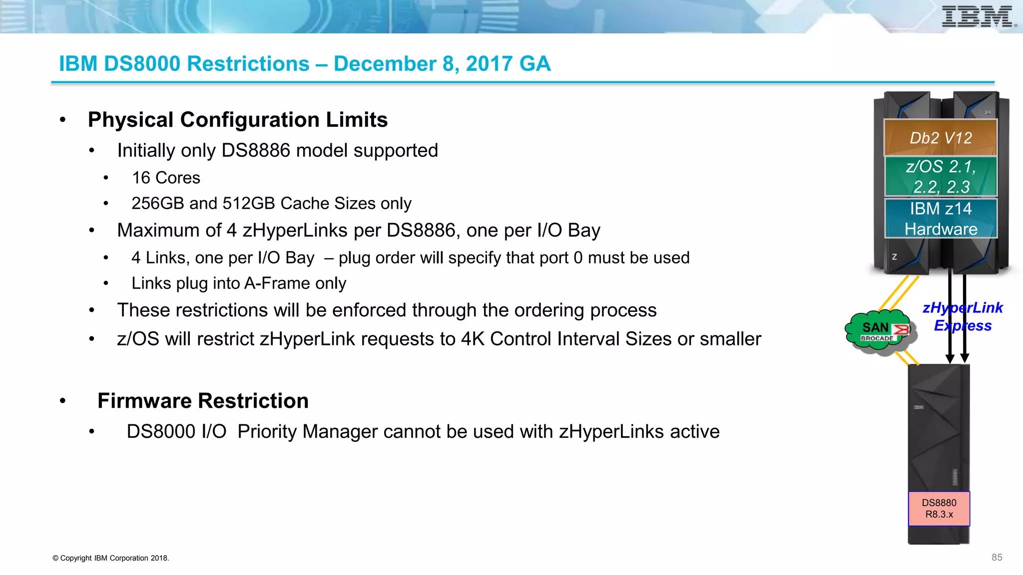 © Copyright IBM Corporation 2018.
IBM DS8000 Restrictions – December 8, 2017 GA
• Physical Configuration Limits
• Initially only DS8886 model supported
• 16 Cores
• 256GB and 512GB Cache Sizes only
• Maximum of 4 zHyperLinks per DS8886, one per I/O Bay
• 4 Links, one per I/O Bay – plug order will specify that port 0 must be used
• Links plug into A-Frame only
• These restrictions will be enforced through the ordering process
• z/OS will restrict zHyperLink requests to 4K Control Interval Sizes or smaller
• Firmware Restriction
• DS8000 I/O Priority Manager cannot be used with zHyperLinks active
85
z/OS 2.1,
2.2, 2.3
IBM z14
Hardware
Db2 V12
zHyperLink
ExpressSAN
DS8880
R8.3.x
 