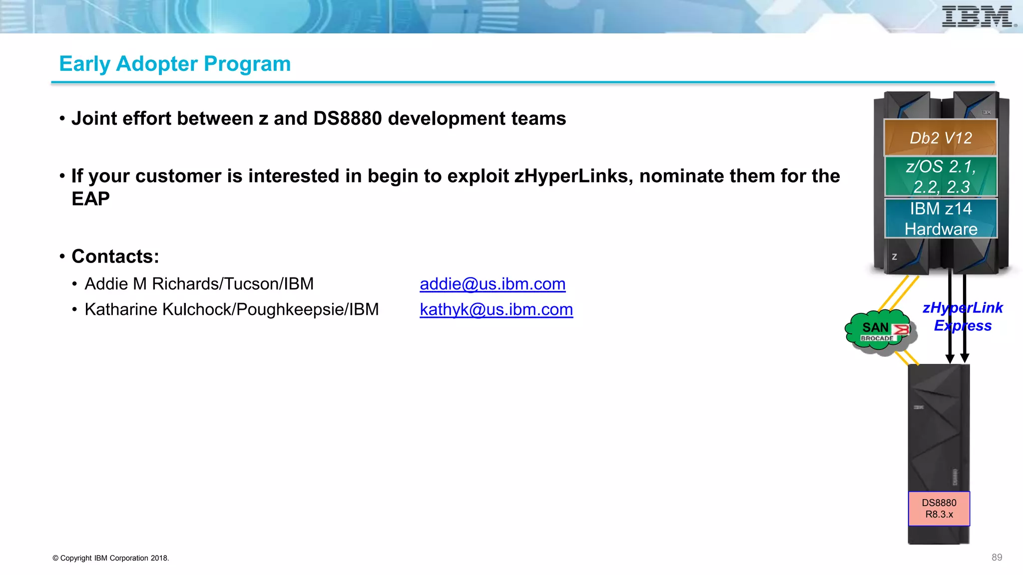 © Copyright IBM Corporation 2018.
Early Adopter Program
• Joint effort between z and DS8880 development teams
• If your customer is interested in begin to exploit zHyperLinks, nominate them for the
EAP
• Contacts:
• Addie M Richards/Tucson/IBM addie@us.ibm.com
• Katharine Kulchock/Poughkeepsie/IBM kathyk@us.ibm.com
89
z/OS 2.1,
2.2, 2.3
IBM z14
Hardware
Db2 V12
zHyperLink
ExpressSAN
DS8880
R8.3.x
 