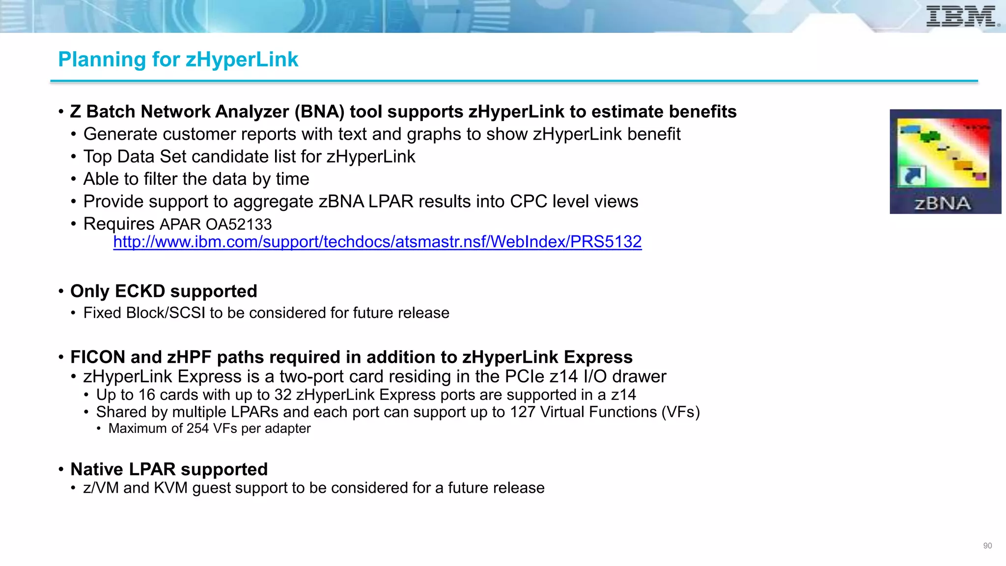 • Z Batch Network Analyzer (BNA) tool supports zHyperLink to estimate benefits
• Generate customer reports with text and graphs to show zHyperLink benefit
• Top Data Set candidate list for zHyperLink
• Able to filter the data by time
• Provide support to aggregate zBNA LPAR results into CPC level views
• Requires APAR OA52133
• Only ECKD supported
• Fixed Block/SCSI to be considered for future release
• FICON and zHPF paths required in addition to zHyperLink Express
• zHyperLink Express is a two-port card residing in the PCIe z14 I/O drawer
• Up to 16 cards with up to 32 zHyperLink Express ports are supported in a z14
• Shared by multiple LPARs and each port can support up to 127 Virtual Functions (VFs)
• Maximum of 254 VFs per adapter
• Native LPAR supported
• z/VM and KVM guest support to be considered for a future release
Planning for zHyperLink
http://www.ibm.com/support/techdocs/atsmastr.nsf/WebIndex/PRS5132
90
 