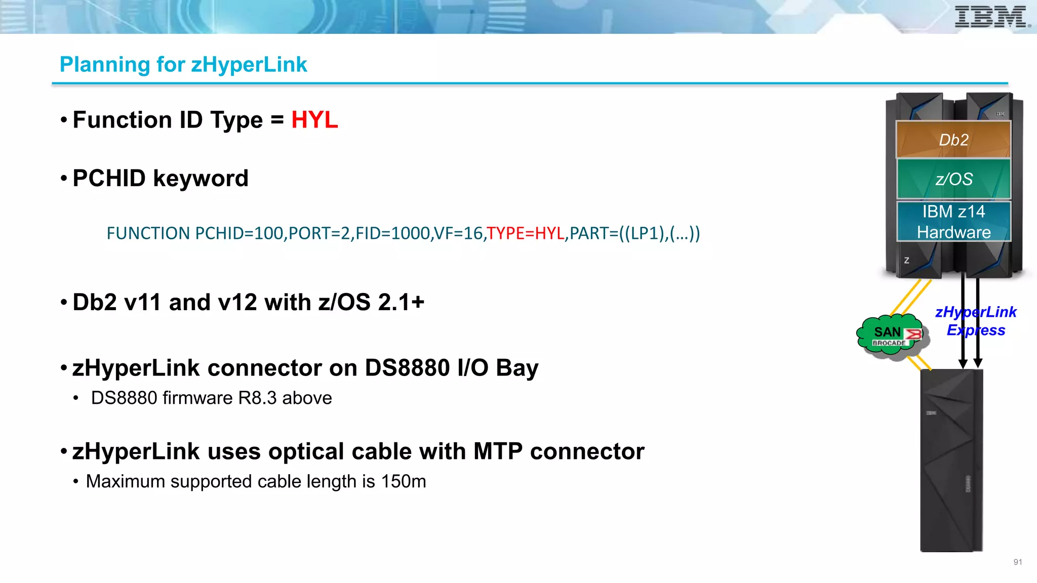 • Function ID Type = HYL
• PCHID keyword
• Db2 v11 and v12 with z/OS 2.1+
• zHyperLink connector on DS8880 I/O Bay
• DS8880 firmware R8.3 above
• zHyperLink uses optical cable with MTP connector
• Maximum supported cable length is 150m
Planning for zHyperLink
FUNCTION PCHID=100,PORT=2,FID=1000,VF=16,TYPE=HYL,PART=((LP1),(…))
91
z/OS
IBM z14
Hardware
Db2
zHyperLink
ExpressSAN
 