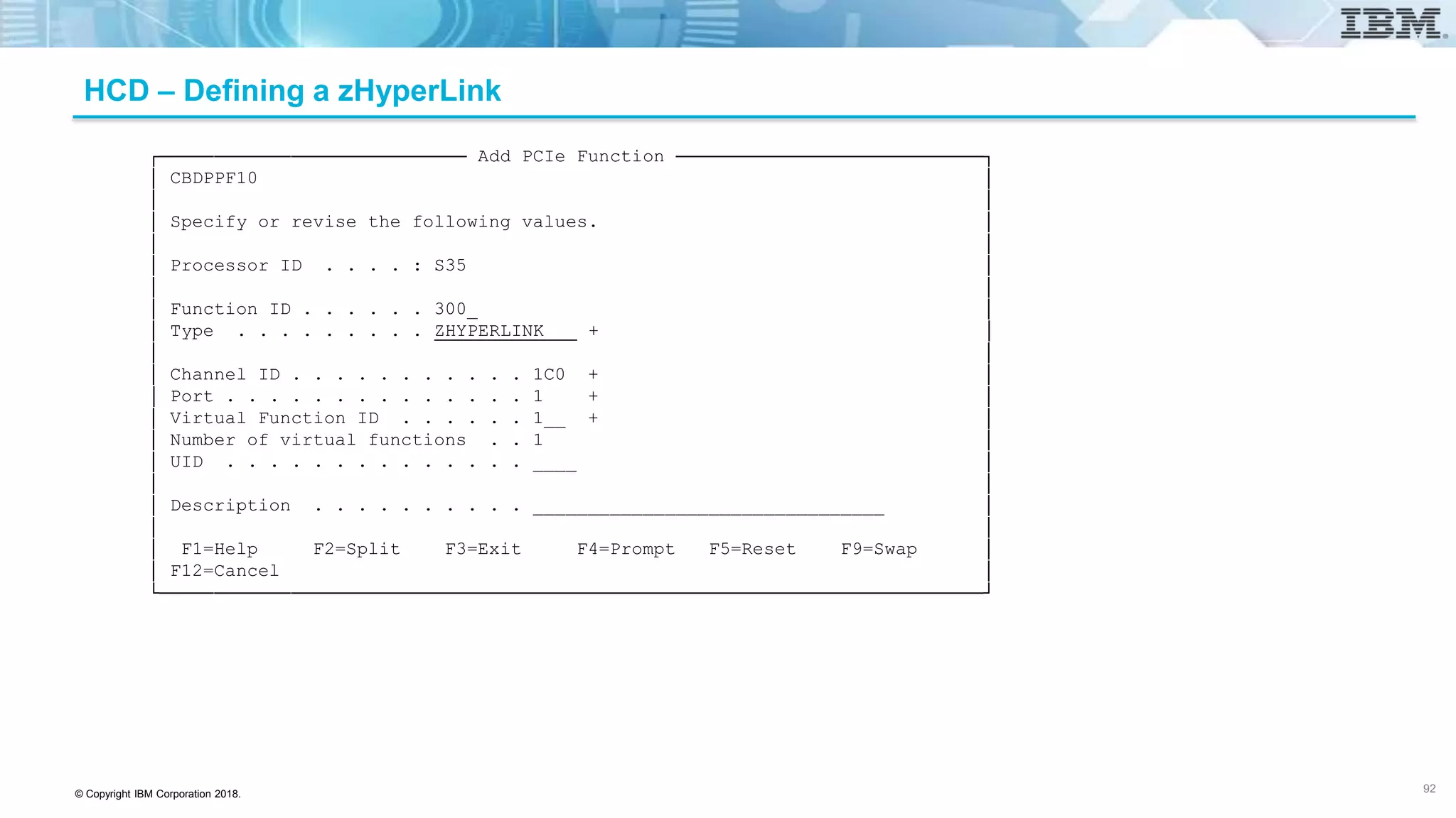 © Copyright IBM Corporation 2018.
HCD – Defining a zHyperLink
┌──────────────────────────── Add PCIe Function ────────────────────────────┐
│ CBDPPF10 │
│ │
│ Specify or revise the following values. │
│ │
│ Processor ID . . . . : S35 │
│ │
│ Function ID . . . . . . 300_ │
│ Type . . . . . . . . . ZHYPERLINK + │
│ │
│ Channel ID . . . . . . . . . . . 1C0 + │
│ Port . . . . . . . . . . . . . . 1 + │
│ Virtual Function ID . . . . . . 1__ + │
│ Number of virtual functions . . 1 │
│ UID . . . . . . . . . . . . . . ____ │
│ │
│ Description . . . . . . . . . . ________________________________ │
│ │
│ F1=Help F2=Split F3=Exit F4=Prompt F5=Reset F9=Swap │
│ F12=Cancel │
└───────────────────────────────────────────────────────────────────────────┘
92
 