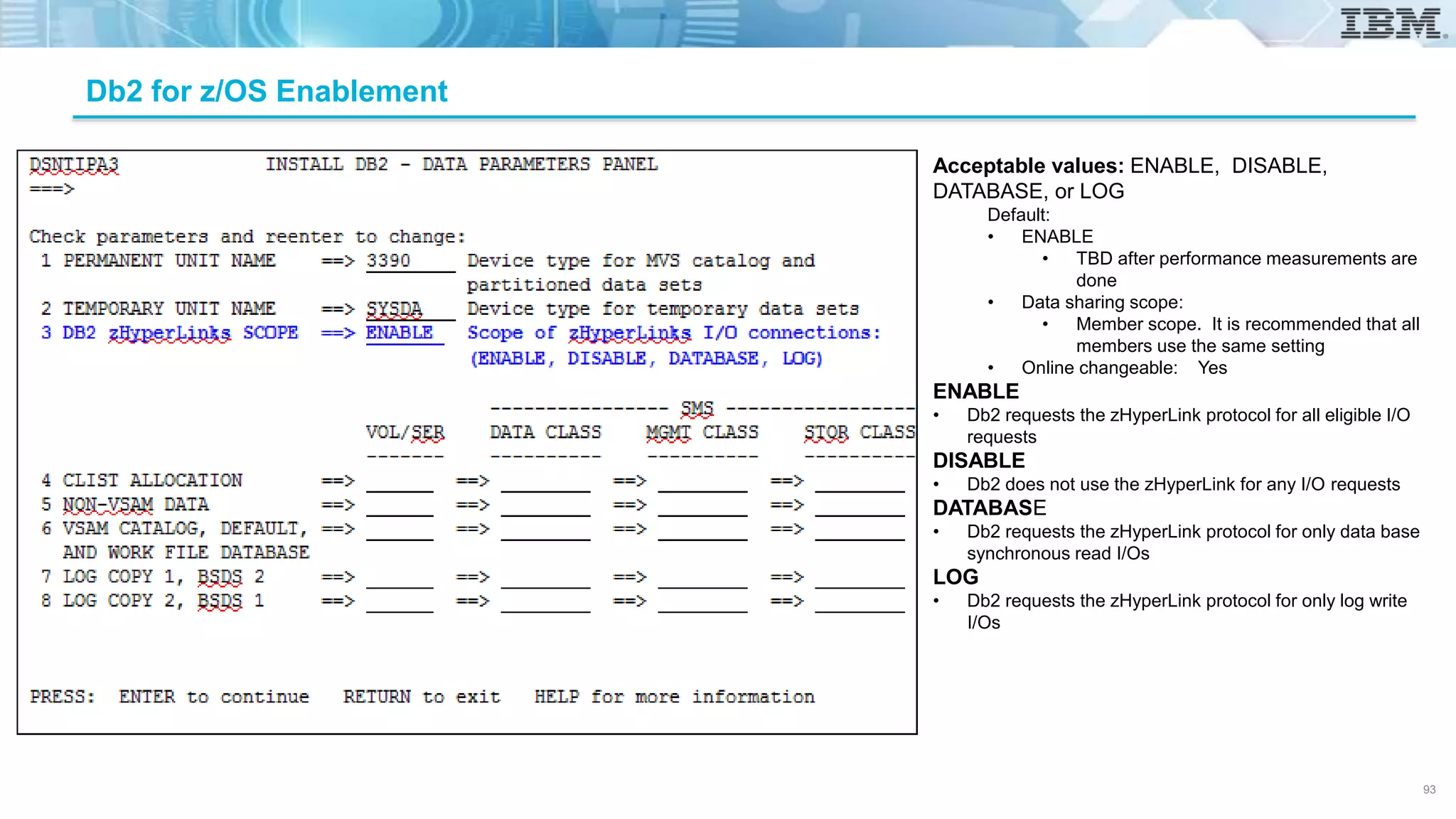 Db2 for z/OS Enablement
Acceptable values: ENABLE, DISABLE,
DATABASE, or LOG
Default:
• ENABLE
• TBD after performance measurements are
done
• Data sharing scope:
• Member scope. It is recommended that all
members use the same setting
• Online changeable: Yes
ENABLE
• Db2 requests the zHyperLink protocol for all eligible I/O
requests
DISABLE
• Db2 does not use the zHyperLink for any I/O requests
DATABASE
• Db2 requests the zHyperLink protocol for only data base
synchronous read I/Os
LOG
• Db2 requests the zHyperLink protocol for only log write
I/Os
93
 