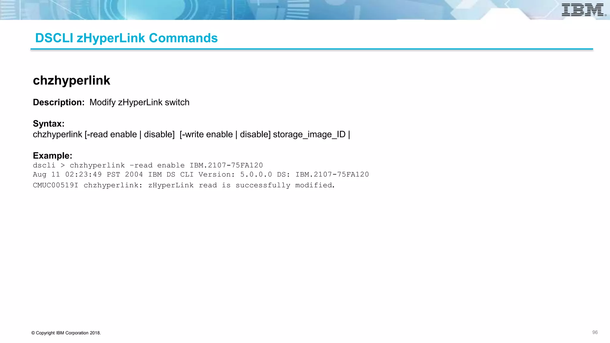 © Copyright IBM Corporation 2018.
DSCLI zHyperLink Commands
96
chzhyperlink
Description: Modify zHyperLink switch
Syntax:
chzhyperlink [-read enable | disable] [-write enable | disable] storage_image_ID |
Example:
dscli > chzhyperlink –read enable IBM.2107-75FA120
Aug 11 02:23:49 PST 2004 IBM DS CLI Version: 5.0.0.0 DS: IBM.2107-75FA120
CMUC00519I chzhyperlink: zHyperLink read is successfully modified.
 