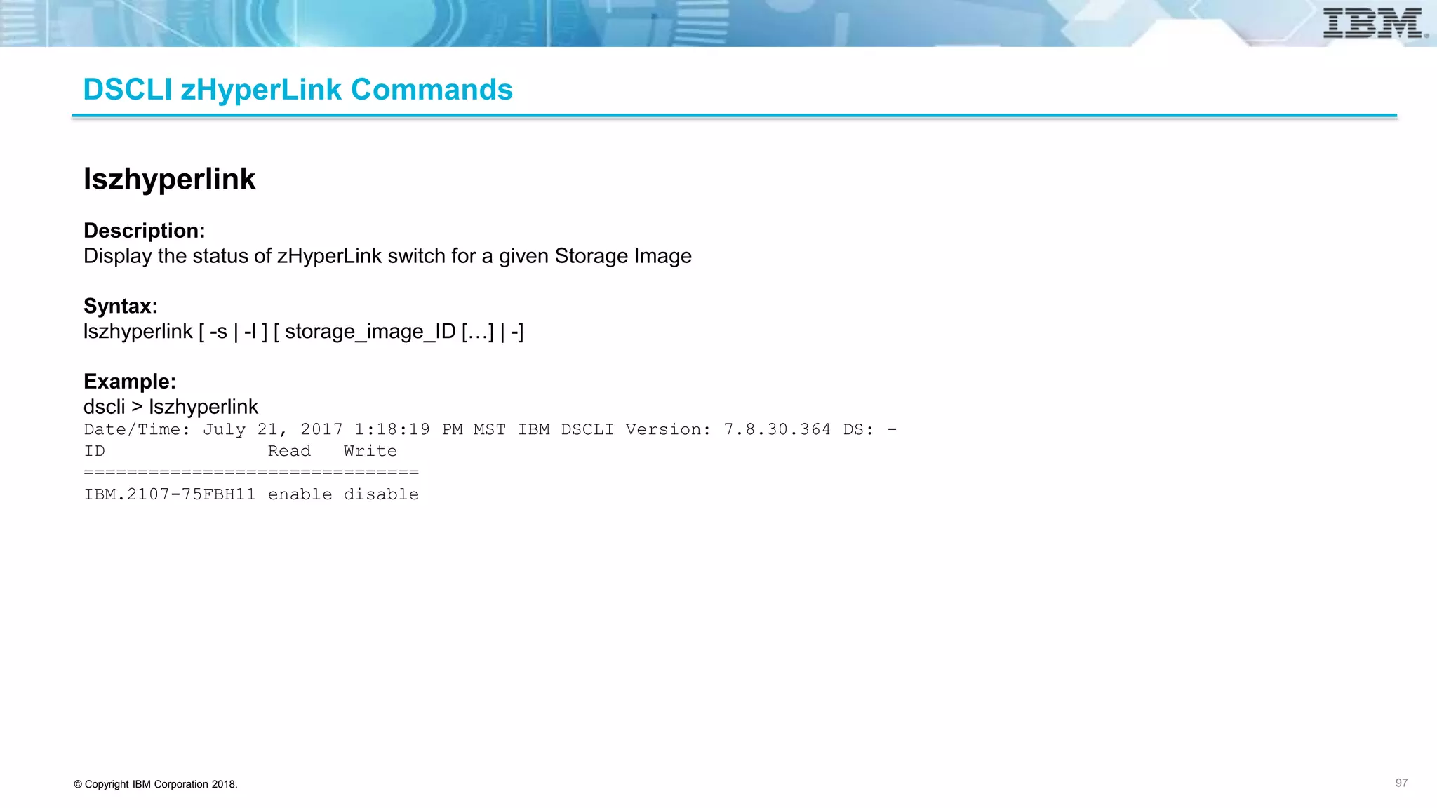 © Copyright IBM Corporation 2018.
DSCLI zHyperLink Commands
97
lszhyperlink
Description:
Display the status of zHyperLink switch for a given Storage Image
Syntax:
lszhyperlink [ -s | -l ] [ storage_image_ID […] | -]
Example:
dscli > lszhyperlink
Date/Time: July 21, 2017 1:18:19 PM MST IBM DSCLI Version: 7.8.30.364 DS: -
ID Read Write
===============================
IBM.2107-75FBH11 enable disable
 