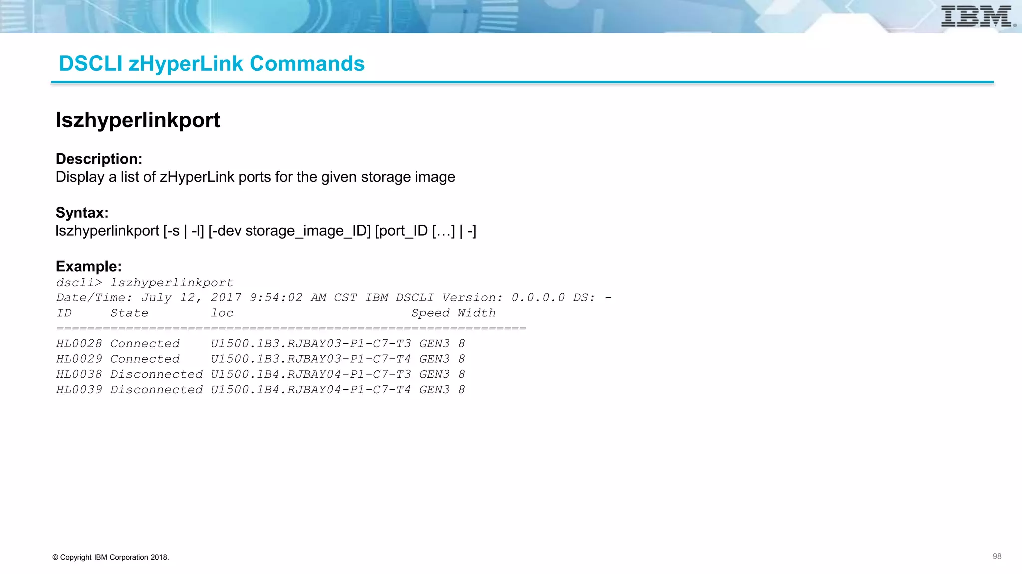 © Copyright IBM Corporation 2018.
DSCLI zHyperLink Commands
98
lszhyperlinkport
Description:
Display a list of zHyperLink ports for the given storage image
Syntax:
lszhyperlinkport [-s | -l] [-dev storage_image_ID] [port_ID […] | -]
Example:
dscli> lszhyperlinkport
Date/Time: July 12, 2017 9:54:02 AM CST IBM DSCLI Version: 0.0.0.0 DS: -
ID State loc Speed Width
=============================================================
HL0028 Connected U1500.1B3.RJBAY03-P1-C7-T3 GEN3 8
HL0029 Connected U1500.1B3.RJBAY03-P1-C7-T4 GEN3 8
HL0038 Disconnected U1500.1B4.RJBAY04-P1-C7-T3 GEN3 8
HL0039 Disconnected U1500.1B4.RJBAY04-P1-C7-T4 GEN3 8
 