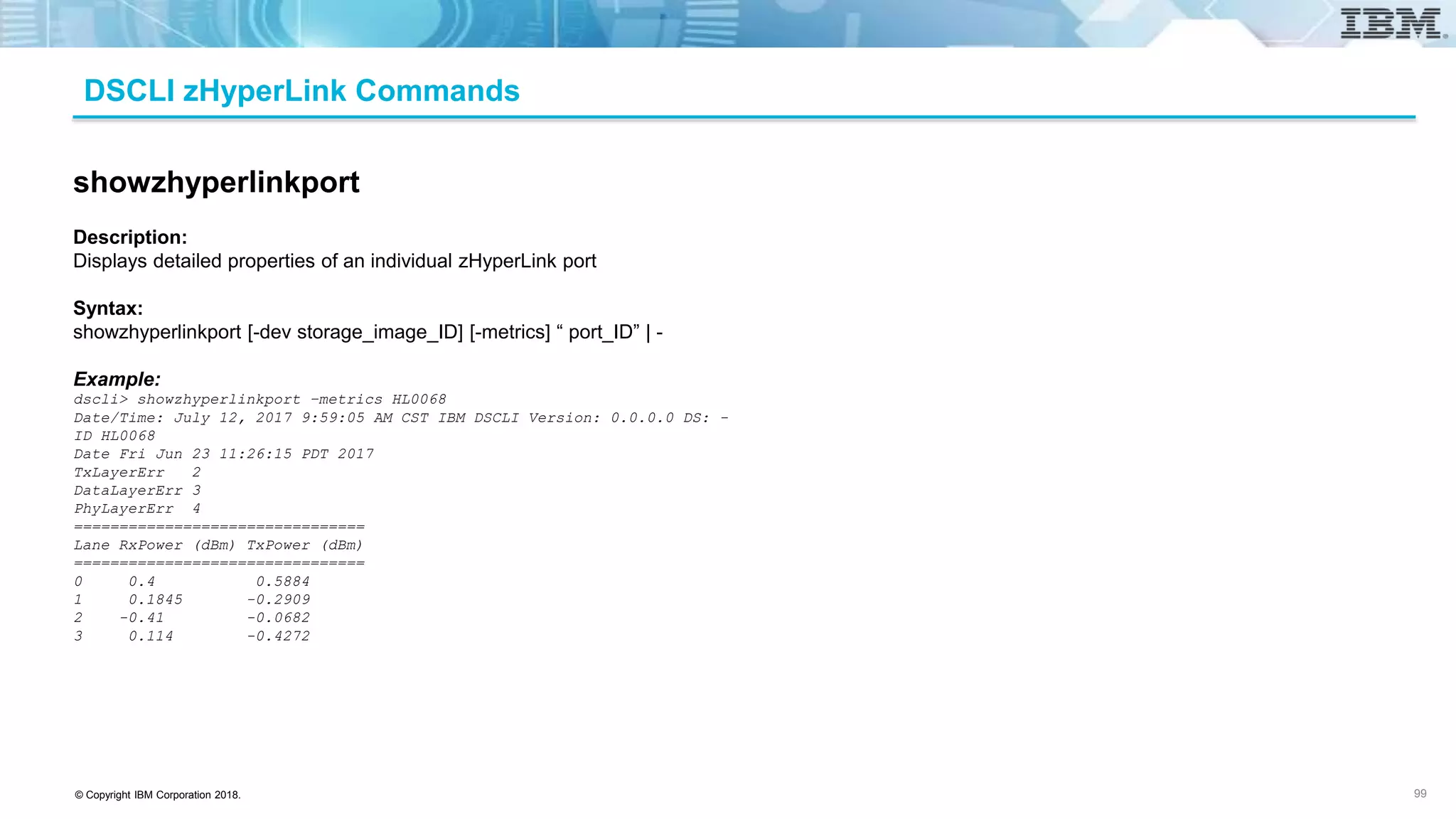 © Copyright IBM Corporation 2018.
DSCLI zHyperLink Commands
99
showzhyperlinkport
Description:
Displays detailed properties of an individual zHyperLink port
Syntax:
showzhyperlinkport [-dev storage_image_ID] [-metrics] “ port_ID” | -
Example:
dscli> showzhyperlinkport –metrics HL0068
Date/Time: July 12, 2017 9:59:05 AM CST IBM DSCLI Version: 0.0.0.0 DS: -
ID HL0068
Date Fri Jun 23 11:26:15 PDT 2017
TxLayerErr 2
DataLayerErr 3
PhyLayerErr 4
================================
Lane RxPower (dBm) TxPower (dBm)
================================
0 0.4 0.5884
1 0.1845 -0.2909
2 -0.41 -0.0682
3 0.114 -0.4272
 