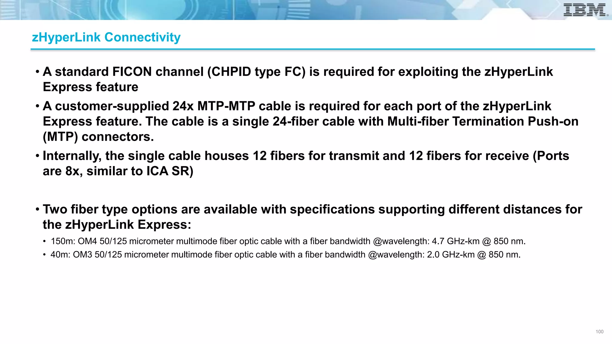 • A standard FICON channel (CHPID type FC) is required for exploiting the zHyperLink
Express feature
• A customer-supplied 24x MTP-MTP cable is required for each port of the zHyperLink
Express feature. The cable is a single 24-fiber cable with Multi-fiber Termination Push-on
(MTP) connectors.
• Internally, the single cable houses 12 fibers for transmit and 12 fibers for receive (Ports
are 8x, similar to ICA SR)
• Two fiber type options are available with specifications supporting different distances for
the zHyperLink Express:
• 150m: OM4 50/125 micrometer multimode fiber optic cable with a fiber bandwidth @wavelength: 4.7 GHz-km @ 850 nm.
• 40m: OM3 50/125 micrometer multimode fiber optic cable with a fiber bandwidth @wavelength: 2.0 GHz-km @ 850 nm.
zHyperLink Connectivity
100
 