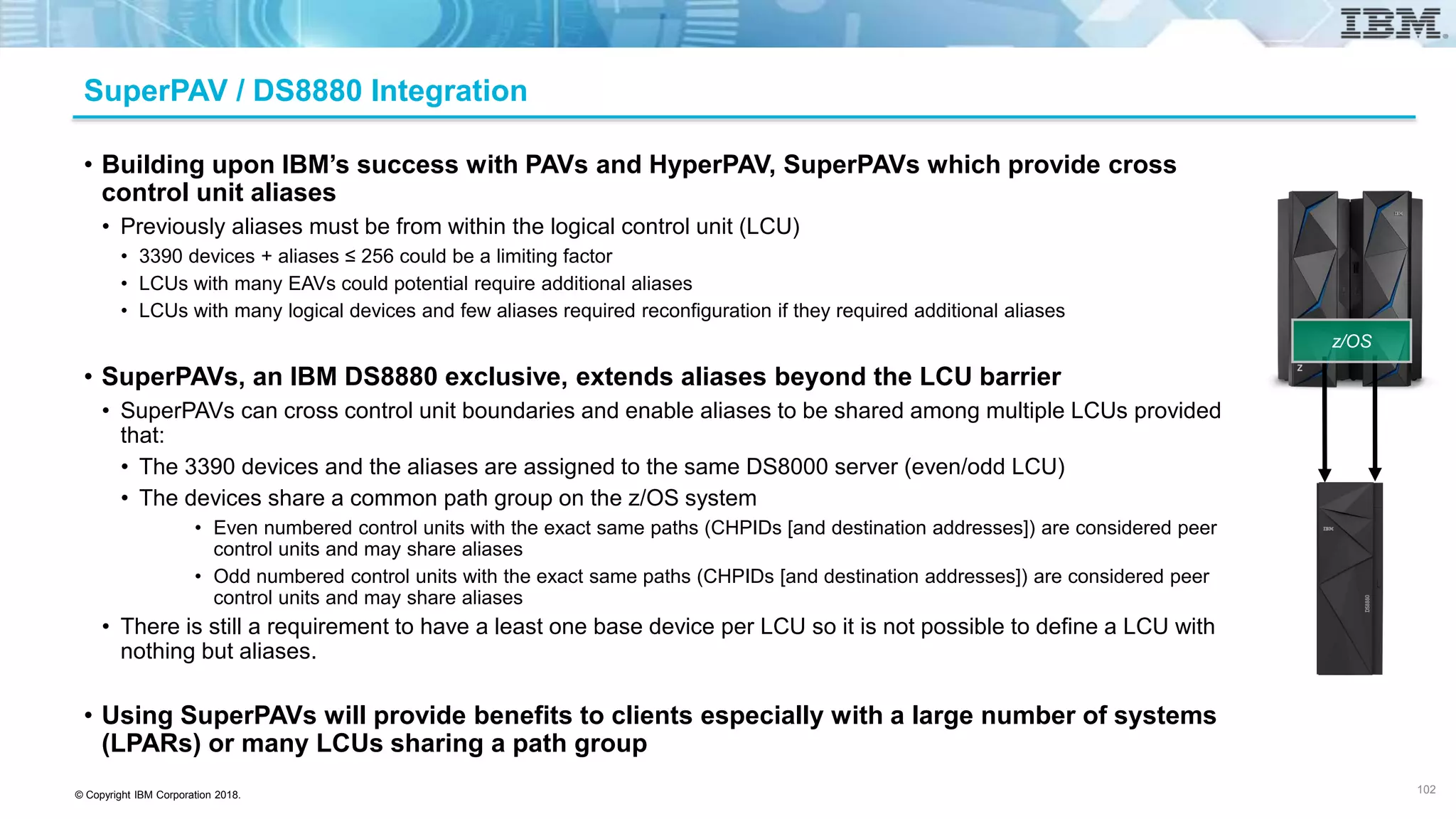 © Copyright IBM Corporation 2018.
SuperPAV / DS8880 Integration
• Building upon IBM’s success with PAVs and HyperPAV, SuperPAVs which provide cross
control unit aliases
• Previously aliases must be from within the logical control unit (LCU)
• 3390 devices + aliases ≤ 256 could be a limiting factor
• LCUs with many EAVs could potential require additional aliases
• LCUs with many logical devices and few aliases required reconfiguration if they required additional aliases
• SuperPAVs, an IBM DS8880 exclusive, extends aliases beyond the LCU barrier
• SuperPAVs can cross control unit boundaries and enable aliases to be shared among multiple LCUs provided
that:
• The 3390 devices and the aliases are assigned to the same DS8000 server (even/odd LCU)
• The devices share a common path group on the z/OS system
• Even numbered control units with the exact same paths (CHPIDs [and destination addresses]) are considered peer
control units and may share aliases
• Odd numbered control units with the exact same paths (CHPIDs [and destination addresses]) are considered peer
control units and may share aliases
• There is still a requirement to have a least one base device per LCU so it is not possible to define a LCU with
nothing but aliases.
• Using SuperPAVs will provide benefits to clients especially with a large number of systems
(LPARs) or many LCUs sharing a path group
102
z/OS
 