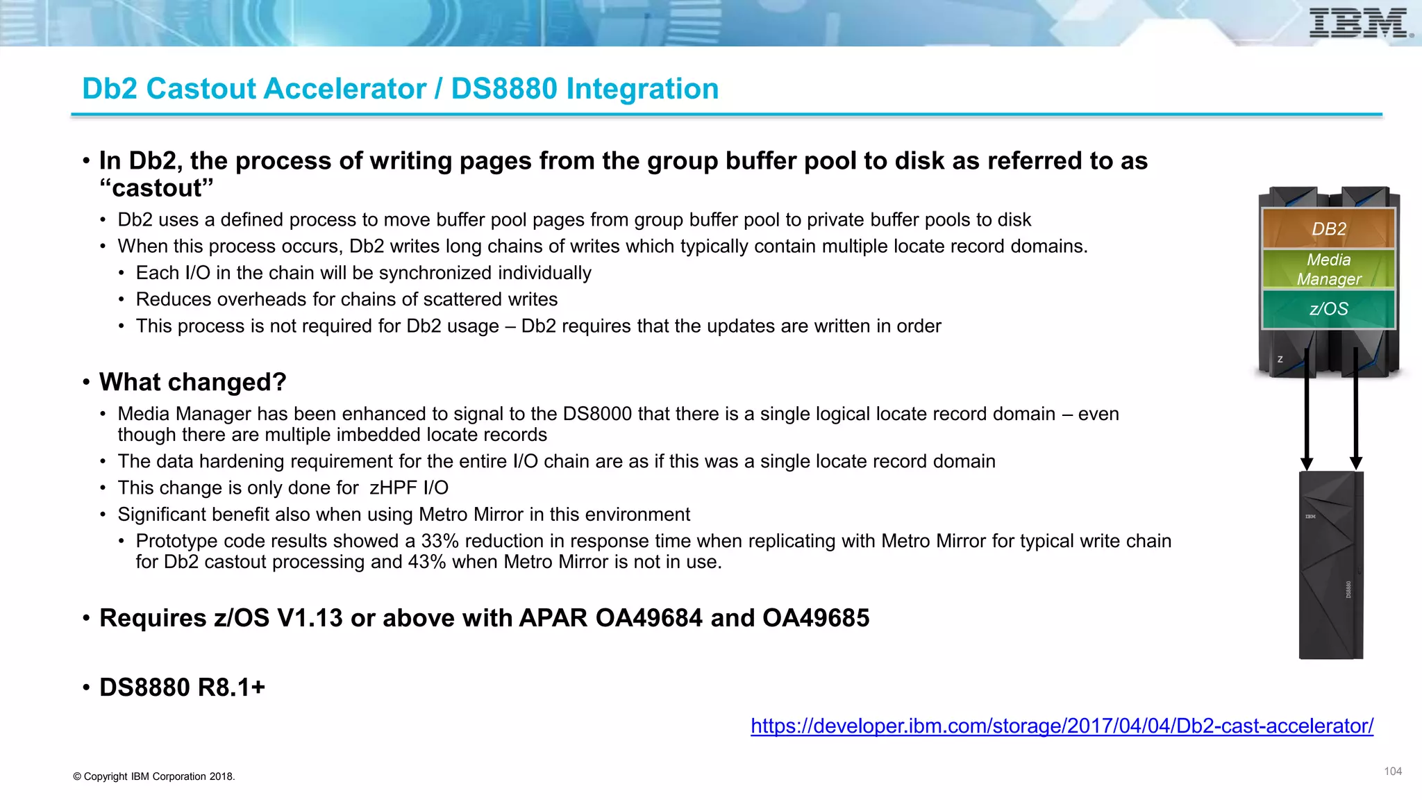 © Copyright IBM Corporation 2018.
Db2 Castout Accelerator / DS8880 Integration
• In Db2, the process of writing pages from the group buffer pool to disk as referred to as
“castout”
• Db2 uses a defined process to move buffer pool pages from group buffer pool to private buffer pools to disk
• When this process occurs, Db2 writes long chains of writes which typically contain multiple locate record domains.
• Each I/O in the chain will be synchronized individually
• Reduces overheads for chains of scattered writes
• This process is not required for Db2 usage – Db2 requires that the updates are written in order
• What changed?
• Media Manager has been enhanced to signal to the DS8000 that there is a single logical locate record domain – even
though there are multiple imbedded locate records
• The data hardening requirement for the entire I/O chain are as if this was a single locate record domain
• This change is only done for zHPF I/O
• Significant benefit also when using Metro Mirror in this environment
• Prototype code results showed a 33% reduction in response time when replicating with Metro Mirror for typical write chain
for Db2 castout processing and 43% when Metro Mirror is not in use.
• Requires z/OS V1.13 or above with APAR OA49684 and OA49685
• DS8880 R8.1+
104
https://developer.ibm.com/storage/2017/04/04/Db2-cast-accelerator/
104
z/OS
Media
Manager
DB2
 