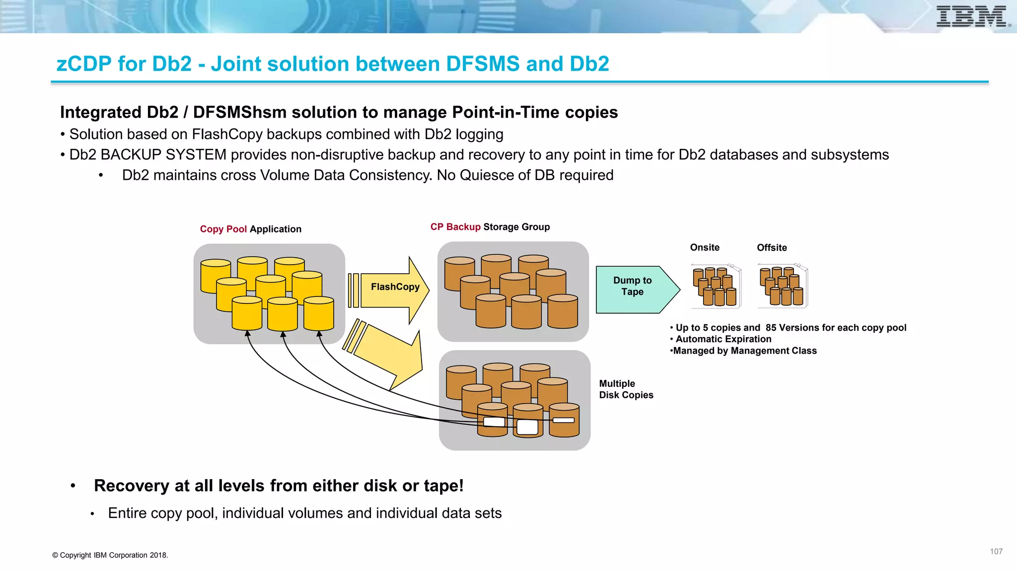 © Copyright IBM Corporation 2018.
Copy Pool Application CP Backup Storage Group
FlashCopy
Multiple
Disk Copies
Dump to
Tape
Onsite Offsite
• Up to 5 copies and 85 Versions for each copy pool
• Automatic Expiration
•Managed by Management Class
Integrated Db2 / DFSMShsm solution to manage Point-in-Time copies
• Solution based on FlashCopy backups combined with Db2 logging
• Db2 BACKUP SYSTEM provides non-disruptive backup and recovery to any point in time for Db2 databases and subsystems
• Db2 maintains cross Volume Data Consistency. No Quiesce of DB required
• Recovery at all levels from either disk or tape!
• Entire copy pool, individual volumes and individual data sets
zCDP for Db2 - Joint solution between DFSMS and Db2
107
 