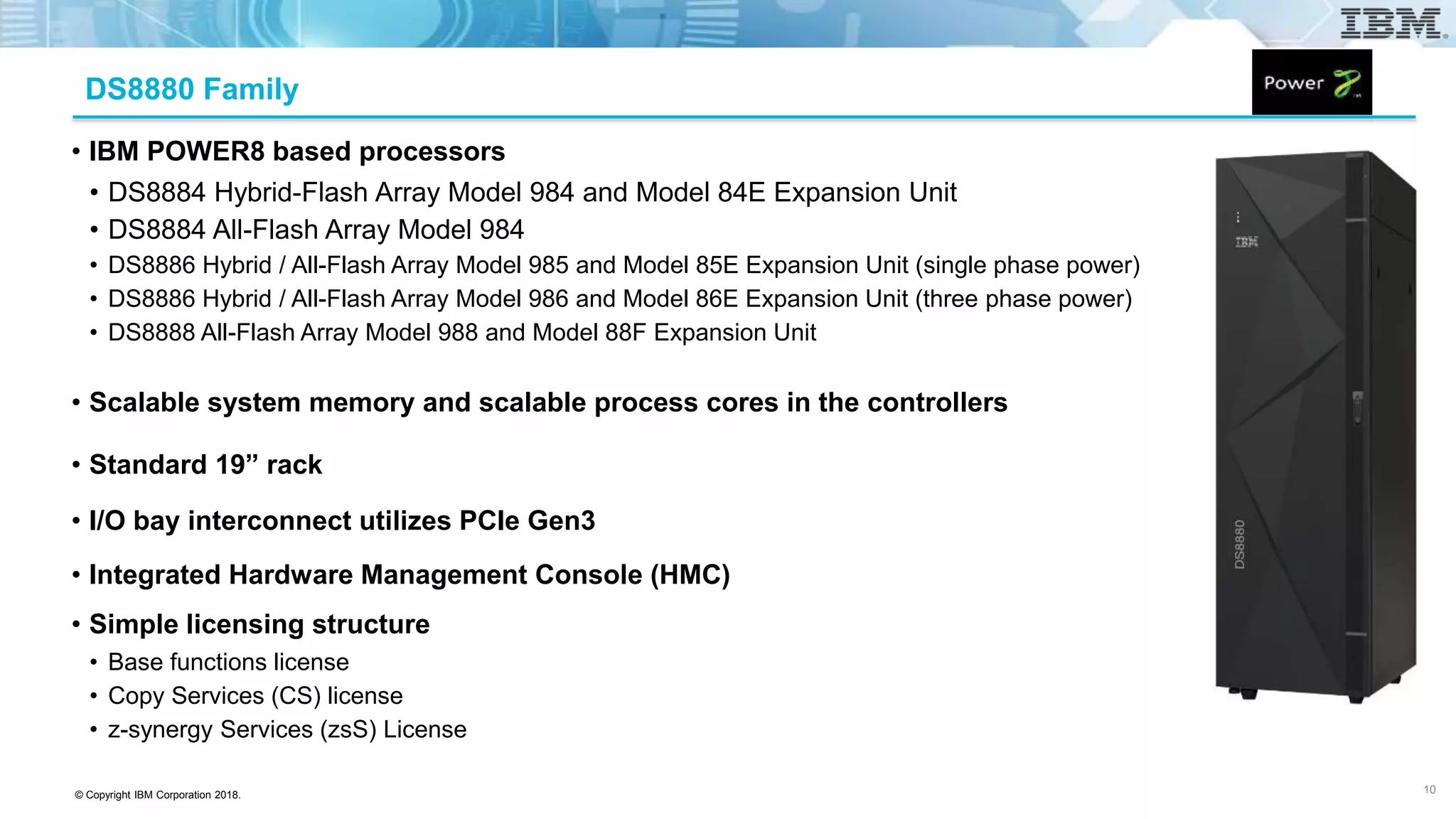 © Copyright IBM Corporation 2018.
DS8880 Family
• IBM POWER8 based processors
• DS8884 Hybrid-Flash Array Model 984 and Model 84E Expansion Unit
• DS8884 All-Flash Array Model 984
• DS8886 Hybrid / All-Flash Array Model 985 and Model 85E Expansion Unit (single phase power)
• DS8886 Hybrid / All-Flash Array Model 986 and Model 86E Expansion Unit (three phase power)
• DS8888 All-Flash Array Model 988 and Model 88F Expansion Unit
• Scalable system memory and scalable process cores in the controllers
• Standard 19” rack
• I/O bay interconnect utilizes PCIe Gen3
• Integrated Hardware Management Console (HMC)
• Simple licensing structure
• Base functions license
• Copy Services (CS) license
• z-synergy Services (zsS) License
10
 