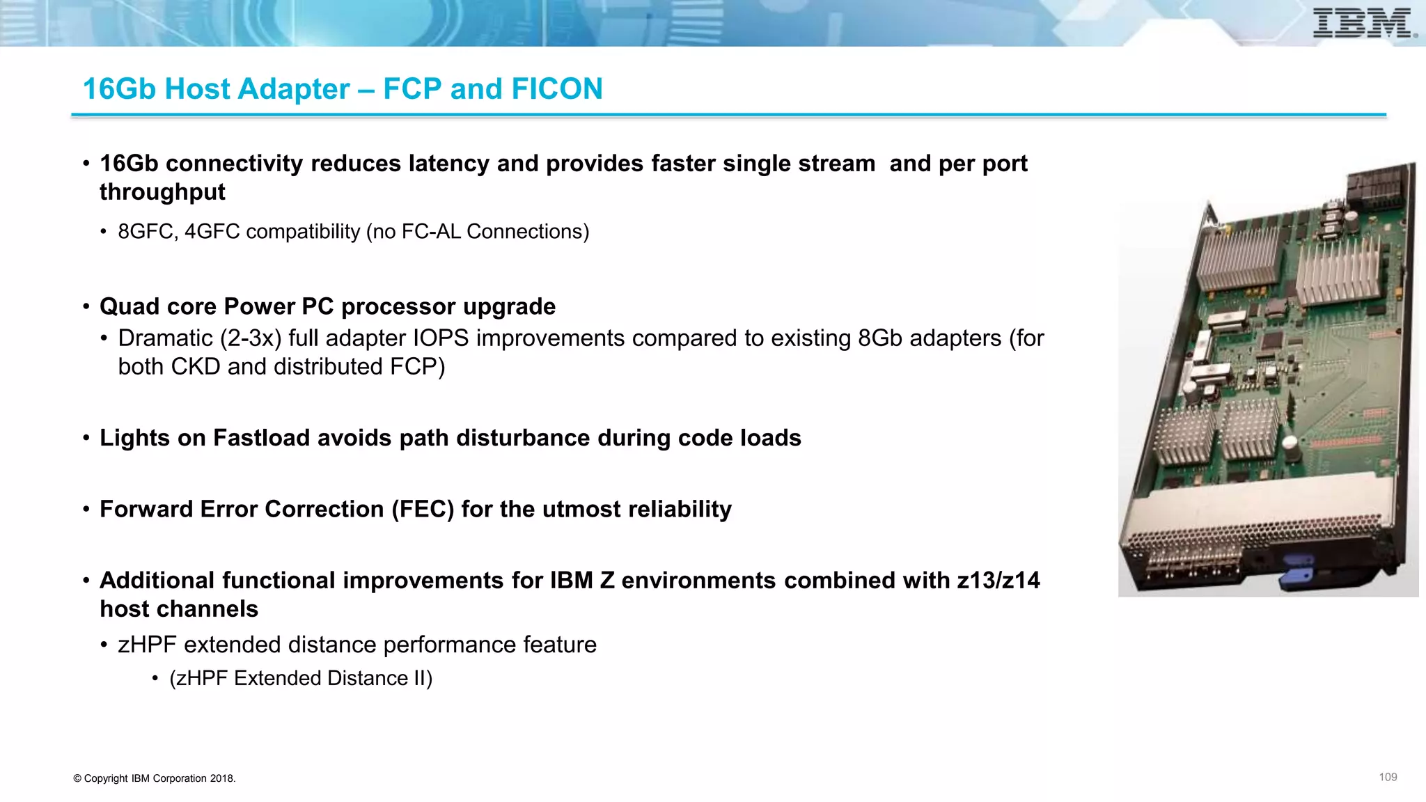 © Copyright IBM Corporation 2018.
16Gb Host Adapter – FCP and FICON
• 16Gb connectivity reduces latency and provides faster single stream and per port
throughput
• 8GFC, 4GFC compatibility (no FC-AL Connections)
• Quad core Power PC processor upgrade
• Dramatic (2-3x) full adapter IOPS improvements compared to existing 8Gb adapters (for
both CKD and distributed FCP)
• Lights on Fastload avoids path disturbance during code loads
• Forward Error Correction (FEC) for the utmost reliability
• Additional functional improvements for IBM Z environments combined with z13/z14
host channels
• zHPF extended distance performance feature
• (zHPF Extended Distance II)
109
 