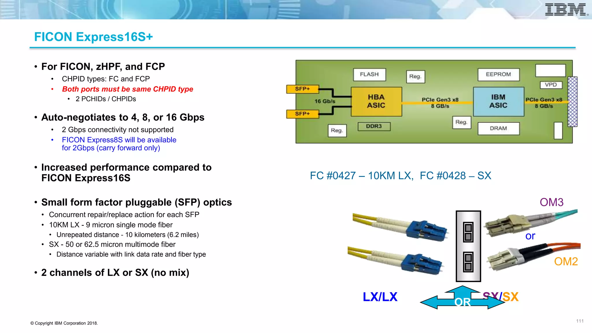 © Copyright IBM Corporation 2018.
FICON Express16S+
• For FICON, zHPF, and FCP
• CHPID types: FC and FCP
• Both ports must be same CHPID type
• 2 PCHIDs / CHPIDs
• Auto-negotiates to 4, 8, or 16 Gbps
• 2 Gbps connectivity not supported
• FICON Express8S will be available
for 2Gbps (carry forward only)
• Increased performance compared to
FICON Express16S
• Small form factor pluggable (SFP) optics
• Concurrent repair/replace action for each SFP
• 10KM LX - 9 micron single mode fiber
• Unrepeated distance - 10 kilometers (6.2 miles)
• SX - 50 or 62.5 micron multimode fiber
• Distance variable with link data rate and fiber type
• 2 channels of LX or SX (no mix)
FC #0427 – 10KM LX, FC #0428 – SX
LX/LX SX/SXOR
or
OM3
OM2
111
 