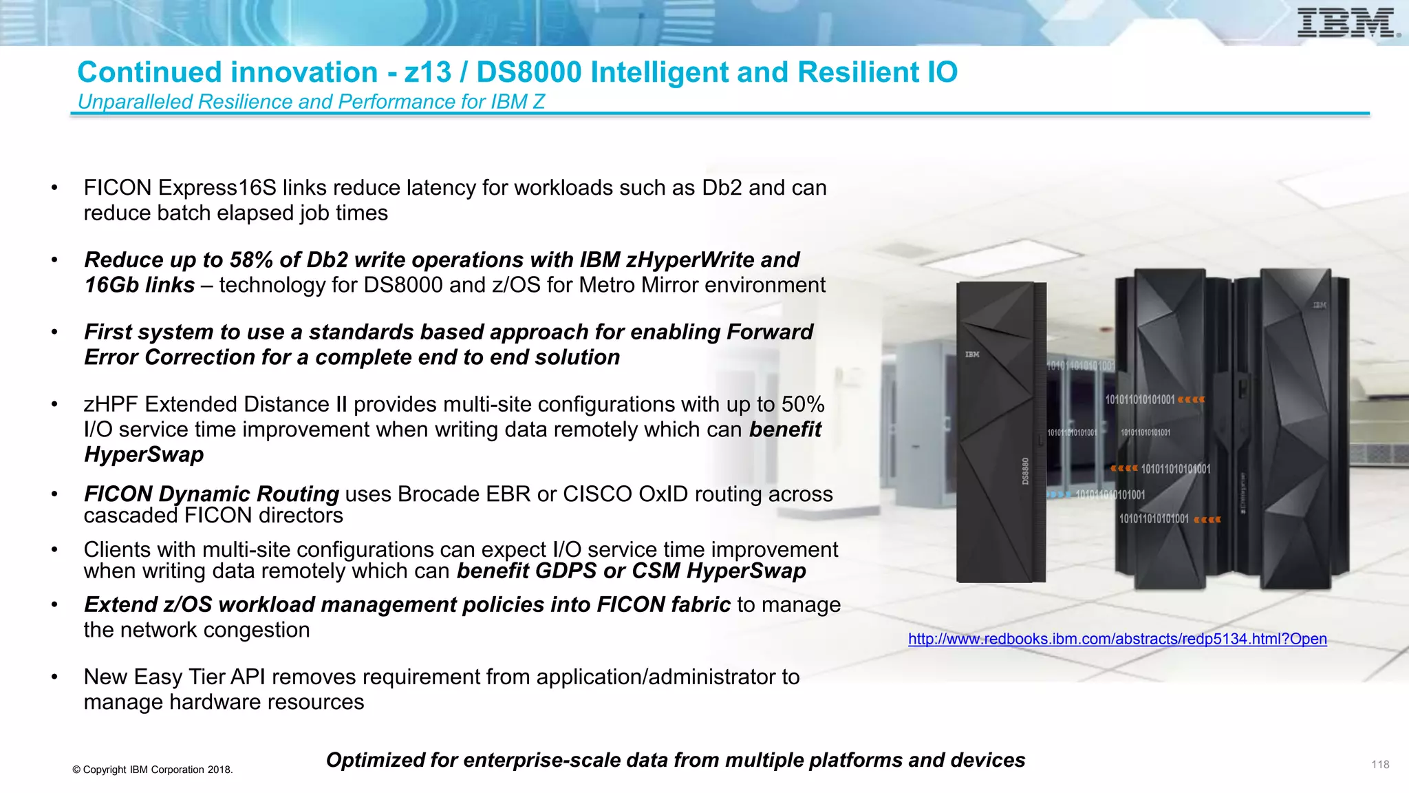 © Copyright IBM Corporation 2018.
Optimized for enterprise-scale data from multiple platforms and devices
• FICON Express16S links reduce latency for workloads such as Db2 and can
reduce batch elapsed job times
• Reduce up to 58% of Db2 write operations with IBM zHyperWrite and
16Gb links – technology for DS8000 and z/OS for Metro Mirror environment
• First system to use a standards based approach for enabling Forward
Error Correction for a complete end to end solution
• zHPF Extended Distance II provides multi-site configurations with up to 50%
I/O service time improvement when writing data remotely which can benefit
HyperSwap
• FICON Dynamic Routing uses Brocade EBR or CISCO OxID routing across
cascaded FICON directors
• Clients with multi-site configurations can expect I/O service time improvement
when writing data remotely which can benefit GDPS or CSM HyperSwap
• Extend z/OS workload management policies into FICON fabric to manage
the network congestion
• New Easy Tier API removes requirement from application/administrator to
manage hardware resources
Continued innovation - z13 / DS8000 Intelligent and Resilient IO
Unparalleled Resilience and Performance for IBM Z
118
http://www.redbooks.ibm.com/abstracts/redp5134.html?Open
 