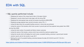 12
• SQL queries performed include:
• Displaying the names of the unique launch sites in the space mission
• Displaying 5 records where launch sites begin with the string 'KSC’
• Displaying the total payload mass carried by boosters launched by NASA (CRS)
• Displaying average payload mass carried by booster version F9 v1.1
• Listing the date where the successful landing outcome in drone ship was achieved.
• Listing the names of the boosters which have success in ground pad and have payload mass greater than 4000
but less than 6000
• Listing the total number of successful and failure mission outcomes
• Listing the names of the booster_versions which have carried the maximum payload mass.
• Listing the records which will display the month names, successful landing_outcomes in ground pad ,booster
• versions, launch_site for the months in year 2017
• Ranking the count of successful landing_outcomes between the date 2010 06 04 and 2017 03 20 in
descendingorder.
https://github.com/initiative1972/data-science/blob/master/10-IBM-DS%20Capstone%20project-SQL.ipynb
EDA with SQL
 