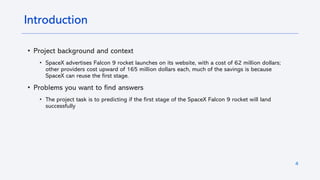 4
Introduction
• Project background and context
• SpaceX advertises Falcon 9 rocket launches on its website, with a cost of 62 million dollars;
other providers cost upward of 165 million dollars each, much of the savings is because
SpaceX can reuse the first stage.
• Problems you want to find answers
• The project task is to predicting if the first stage of the SpaceX Falcon 9 rocket will land
successfully
 