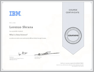 EDUCA
T
I ON F O R E V E
R
YONE
CO
U
R
S
E
C E R T I F
I
C
A
TE
COURS E
CE RT IFICAT E
Dec 9, 2020
Lorenzo Sbrana
What is Data Science?
an online non-credit course authorized by IBM and offered through Coursera
has successfully completed
Rav Ahuja
AI & Data Science Program Director
IBM Skills Network
Alex Aklson, Ph.D.
Data Scientist
Verify at coursera.org/verify/L42R3A57ZMK3
  Cour ser a has confir med the identity of this individual and their
par ticipation in the cour se.
 