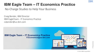 © 2016 IBM Corporation
ITEconomics
1
IBM Competitive Project Office
Proving the Value of IBM Technology
IBM Eagle Team – IT Economics Practice
IT.Economics@us.ibm.com
IBM Eagle Team – IT Economics Practice
No-Charge Studies to Help Your Business
Craig Bender, IBM Director
IBM EagleTeam - IT Economics Practice
csbender@us.ibm.com
 