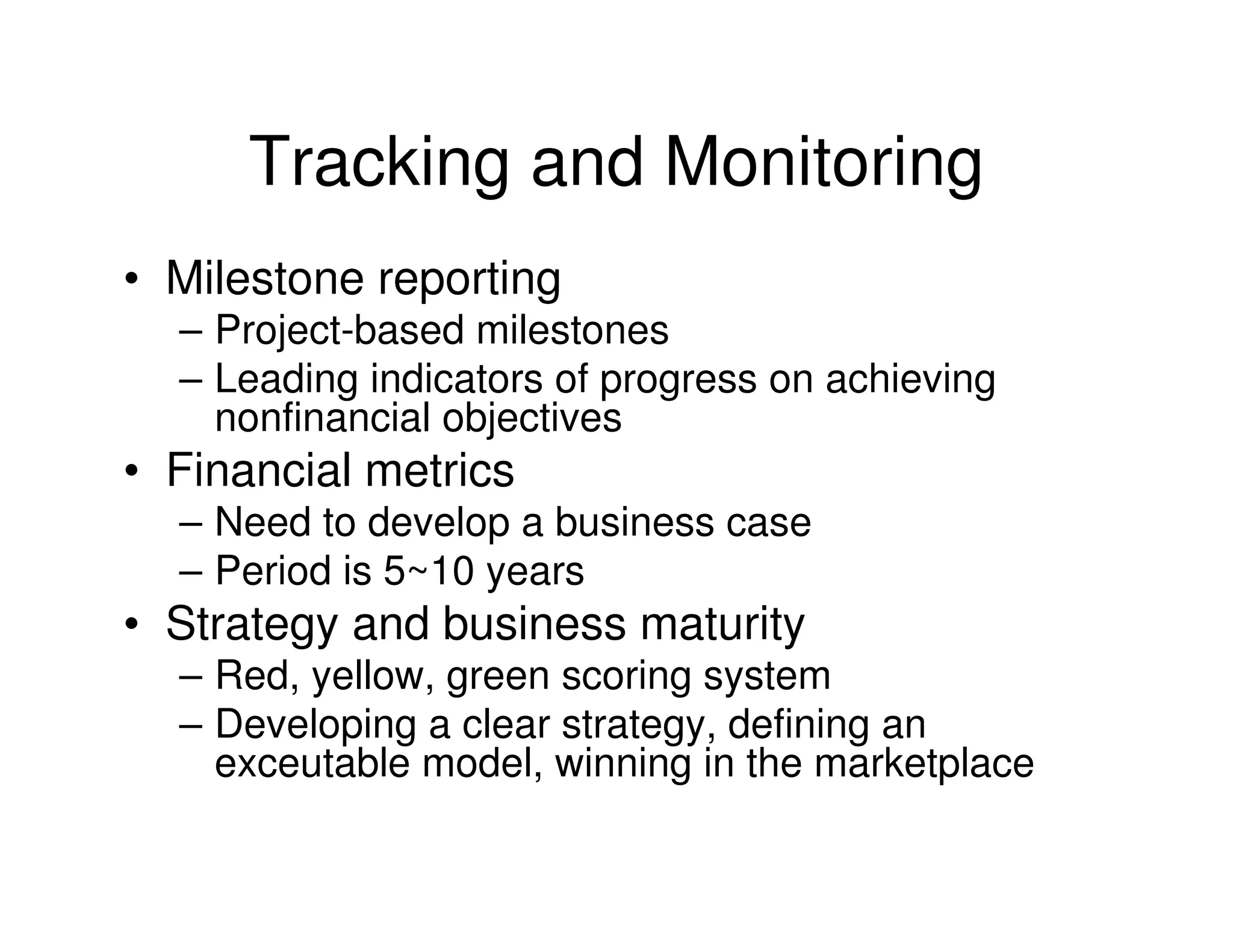 Tracking and Monitoring
• Milestone reporting
  – Project-based milestones
  – Leading indicators of progress on achieving
    nonfinancial objectives
• Financial metrics
  – Need to develop a business case
  – Period is 5~10 years
• Strategy and business maturity
  – Red, yellow, green scoring system
  – Developing a clear strategy, defining an
    exceutable model, winning in the marketplace
 