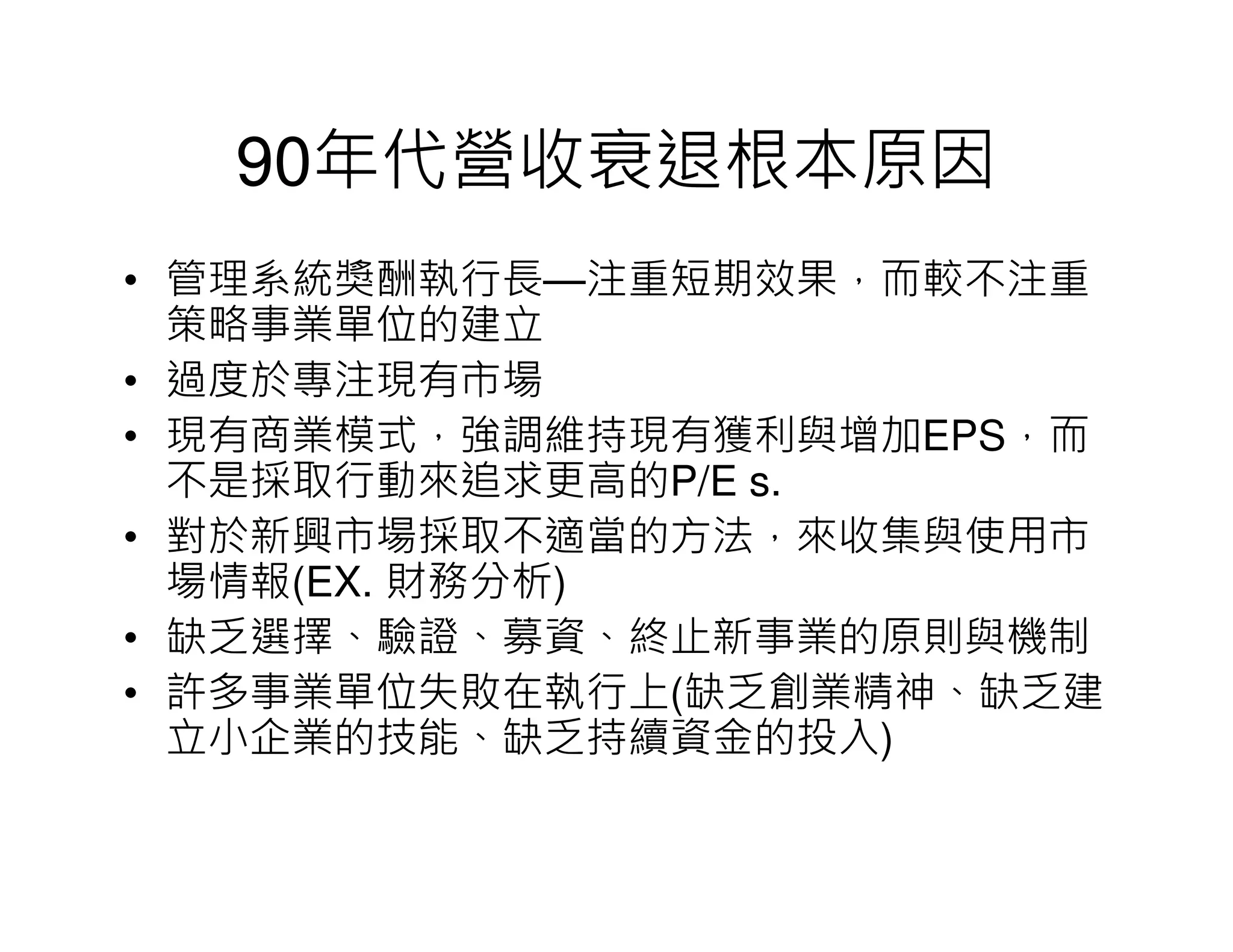 90年代營收衰退根本原因
• 管理系統獎酬執行長—注重短期效果，而較不注重
  策略事業單位的建立
• 過度於專注現有市場
• 現有商業模式，強調維持現有獲利與增加EPS，而
  不是採取行動來追求更高的P/E s.
• 對於新興市場採取不適當的方法，來收集與使用市
  場情報(EX. 財務分析)
• 缺乏選擇、驗證、募資、終止新事業的原則與機制
• 許多事業單位失敗在執行上(缺乏創業精神、缺乏建
  立小企業的技能、缺乏持續資金的投入)
 