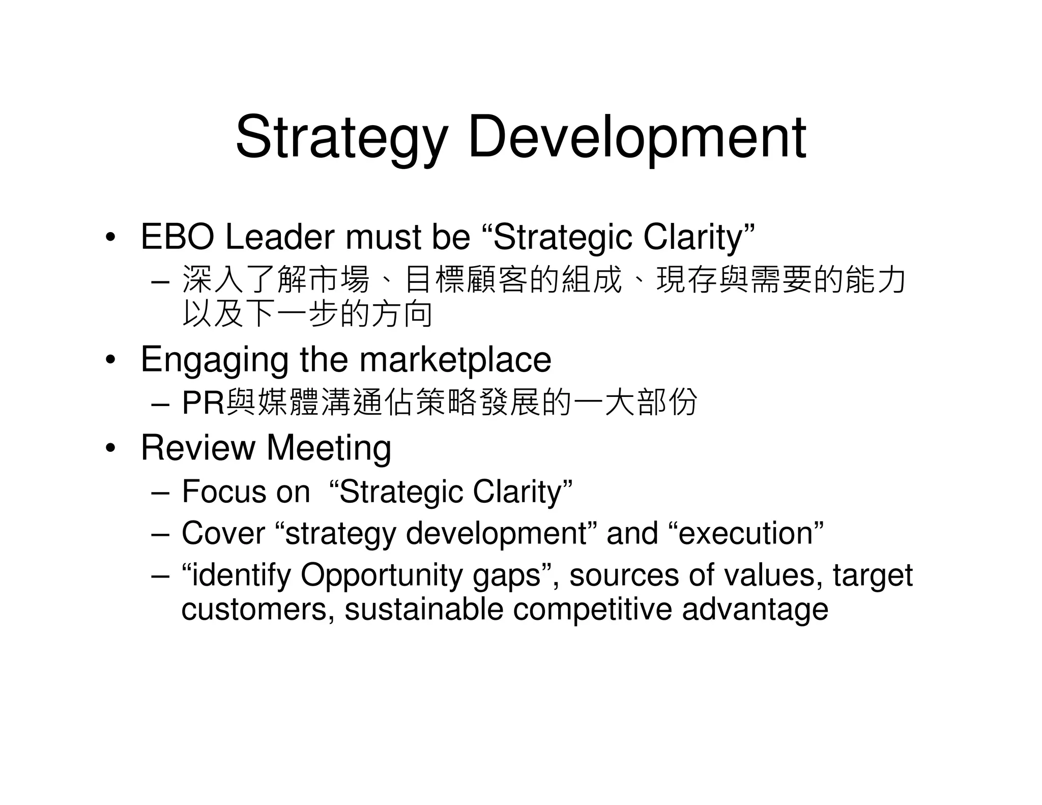 Strategy Development
• EBO Leader must be “Strategic Clarity”
  – 深入了解市場、目標顧客的組成、現存與需要的能力
    以及下一步的方向
• Engaging the marketplace
  – PR與媒體溝通佔策略發展的一大部份
• Review Meeting
  – Focus on “Strategic Clarity”
  – Cover “strategy development” and “execution”
  – “identify Opportunity gaps”, sources of values, target
    customers, sustainable competitive advantage
 