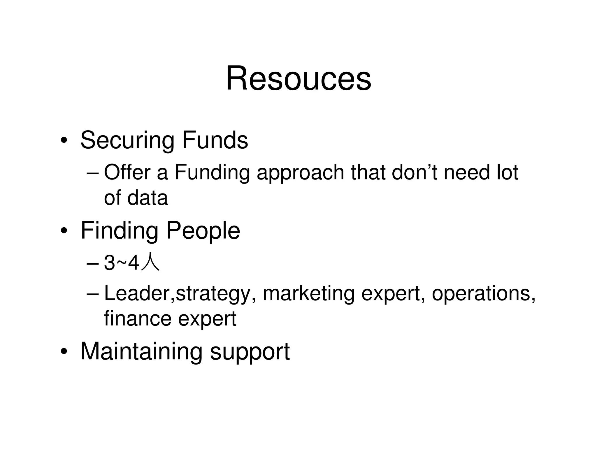 Resouces
• Securing Funds
  – Offer a Funding approach that don’t need lot
    of data
• Finding People
  – 3~4人
  – Leader,strategy, marketing expert, operations,
    finance expert
• Maintaining support
 
