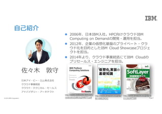 3Page? 2016 IBM Corporation 3Page? 2016 IBM Corporation
??B
? 
??ө`?ʽ
饦Iy
饦?ƥ˥?`륹
ɥХ`?`ƥ
l 2006ꡢ?IBM?硣HPC򤱥饦IBM
Computing on Demand_k?\?򵣵
l 2012ꡢI΁뻯PΥץ饤٩`?
ɻ?ĤȤIBM Cloud Showcaseץ
Ȥ򵣵
l 2014ꡢ饦IyˤIBM Cloud
ץꥻ`륹?󥸥˥򵣵
http://www.amazon.co.jp/dp/
B0168EZKOC
http://www.amazon.co.jp/dp/B
01C6UWTSW
http://www.redbooks.ibm.com/
redbooks/pdfs/sg248073.pdf
 