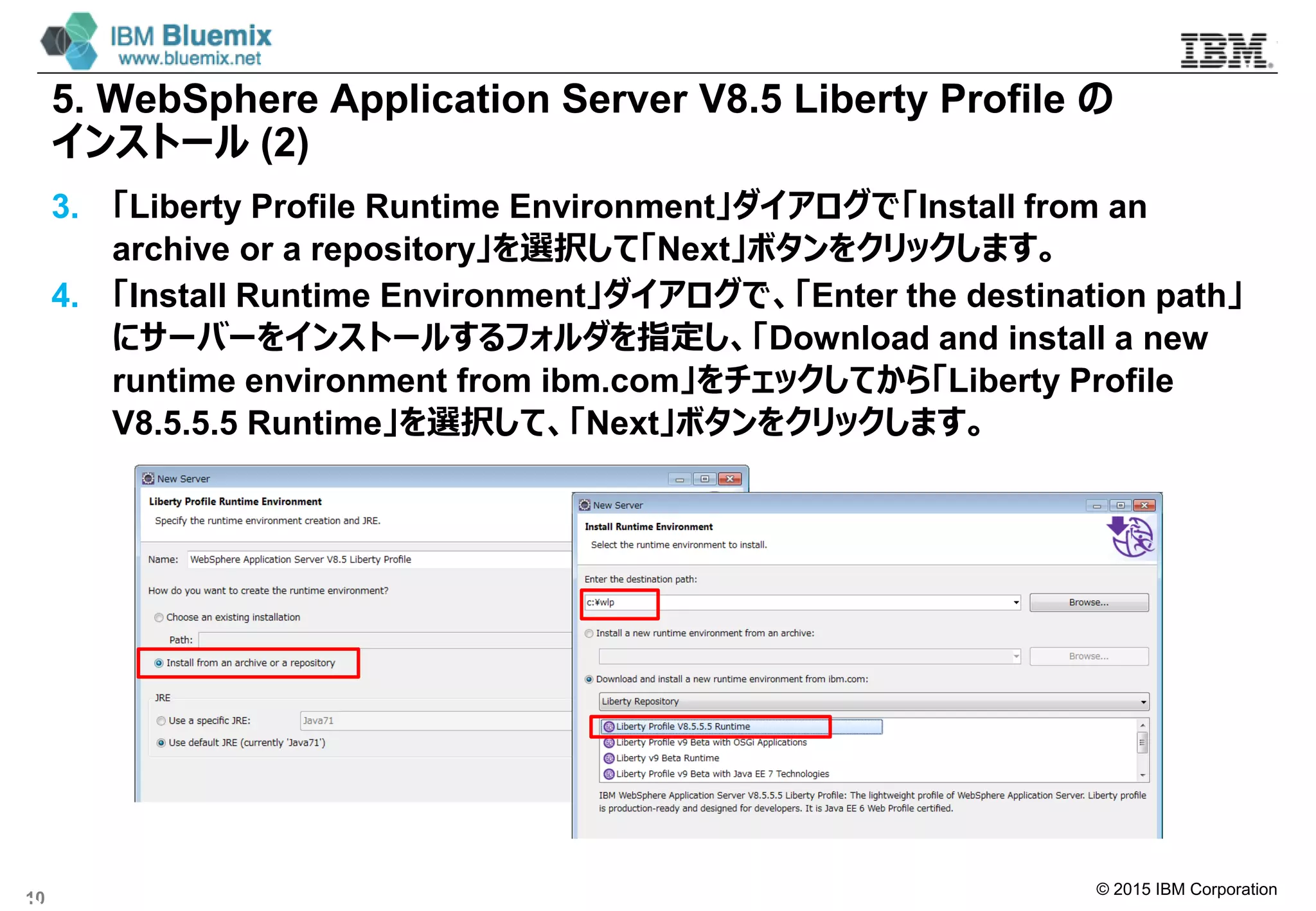 © 2015 IBM Corporation
5. WebSphere Application Server V8.5 Liberty Profile の
インストール (2)
3. 「Liberty Profile Runtime Environment」ダイアログで「Install from an
archive or a repository」を選択して「Next」ボタンをクリックします。
4. 「Install Runtime Environment」ダイアログで、「Enter the destination path」
にサーバーをインストールするフォルダを指定し、「Download and install a new
runtime environment from ibm.com」をチェックしてから「Liberty Profile
V8.5.5.5 Runtime」を選択して、「Next」ボタンをクリックします。
10
 