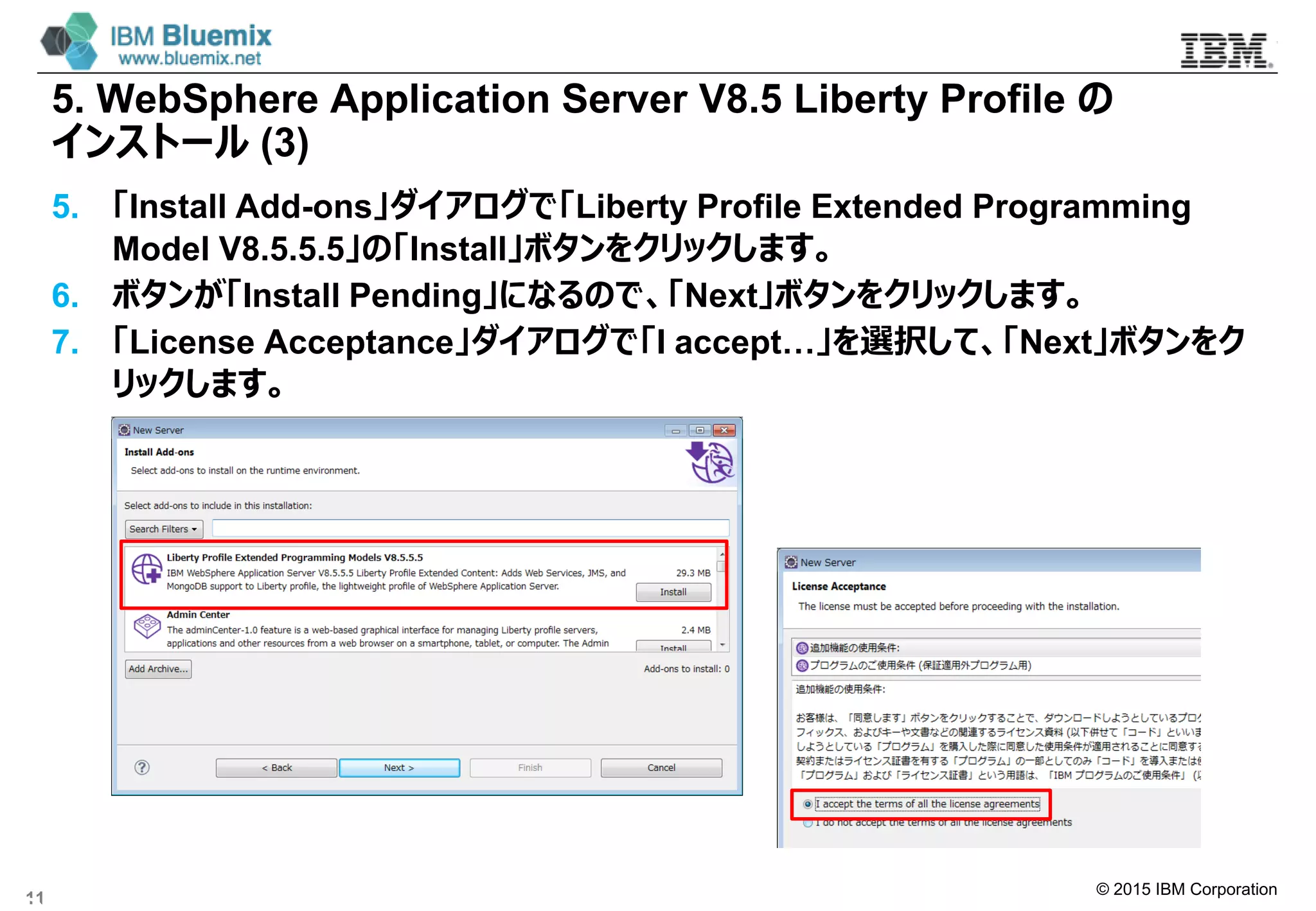 © 2015 IBM Corporation
5. WebSphere Application Server V8.5 Liberty Profile の
インストール (3)
5. 「Install Add-ons」ダイアログで「Liberty Profile Extended Programming
Model V8.5.5.5」の「Install」ボタンをクリックします。
6. ボタンが「Install Pending」になるので、「Next」ボタンをクリックします。
7. 「License Acceptance」ダイアログで「I accept…」を選択して、「Next」ボタンをク
リックします。
11
 