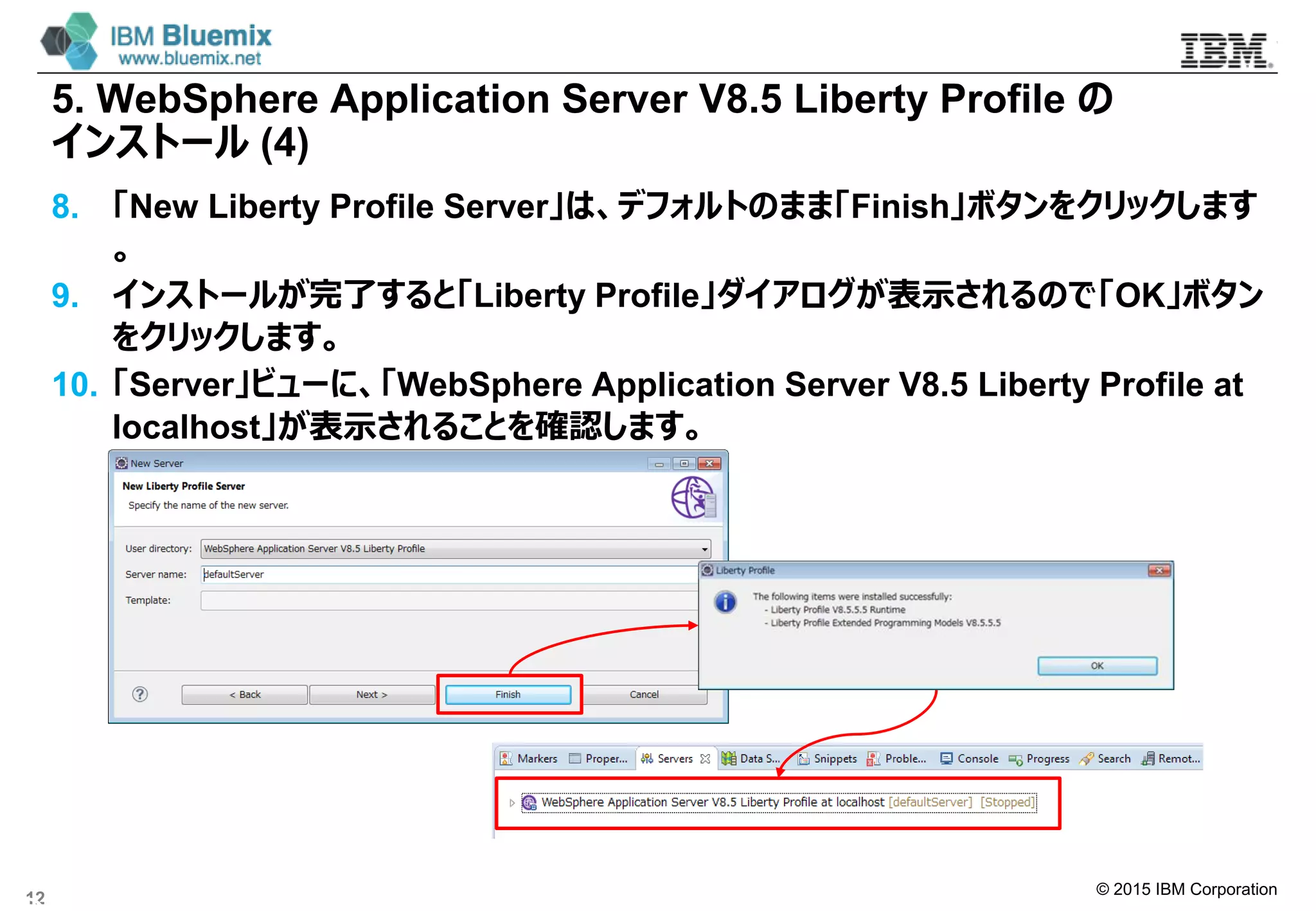 © 2015 IBM Corporation
5. WebSphere Application Server V8.5 Liberty Profile の
インストール (4)
8. 「New Liberty Profile Server」は、デフォルトのまま「Finish｣ボタンをクリックします
。
9. インストールが完了すると「Liberty Profile」ダイアログが表示されるので「OK」ボタン
をクリックします。
10. 「Server」ビューに、「WebSphere Application Server V8.5 Liberty Profile at
localhost」が表示されることを確認します。
12
 