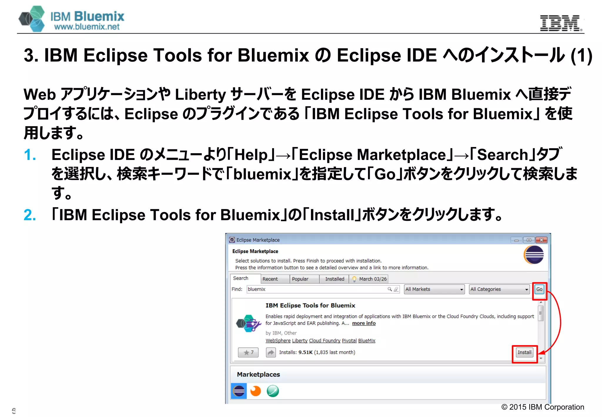 © 2015 IBM Corporation
3. IBM Eclipse Tools for Bluemix の Eclipse IDE へのインストール (1)
Web アプリケーションや Liberty サーバーを Eclipse IDE から IBM Bluemix へ直接デ
プロイするには、Eclipse のプラグインである 「IBM Eclipse Tools for Bluemix」 を使
用します。
1. Eclipse IDE のメニューより「Help」→「Eclipse Marketplace」→「Search」タブ
を選択し、検索キーワードで「bluemix」を指定して「Go」ボタンをクリックして検索しま
す。
2. 「IBM Eclipse Tools for Bluemix」の「Install｣ボタンをクリックします。
6
 