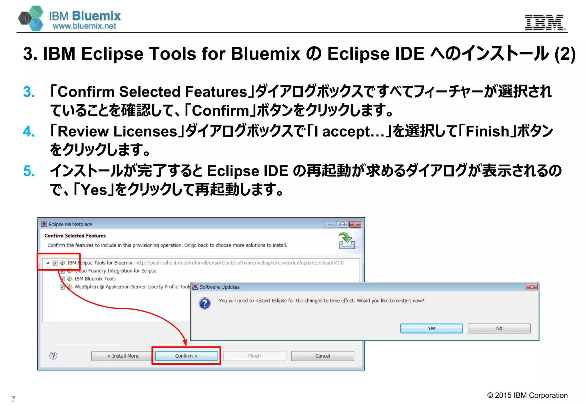 © 2015 IBM Corporation
3. IBM Eclipse Tools for Bluemix の Eclipse IDE へのインストール (2)
3. 「Confirm Selected Features」ダイアログボックスですべてフィーチャーが選択され
ていることを確認して、「Confirm」ボタンをクリックします。
4. 「Review Licenses」ダイアログボックスで「I accept…」を選択して「Finish」ボタン
をクリックします。
5. インストールが完了すると Eclipse IDE の再起動が求めるダイアログが表示されるの
で、「Yes」をクリックして再起動します。
7
Eclipse IDE の再起動が求めるダイアログ
 
