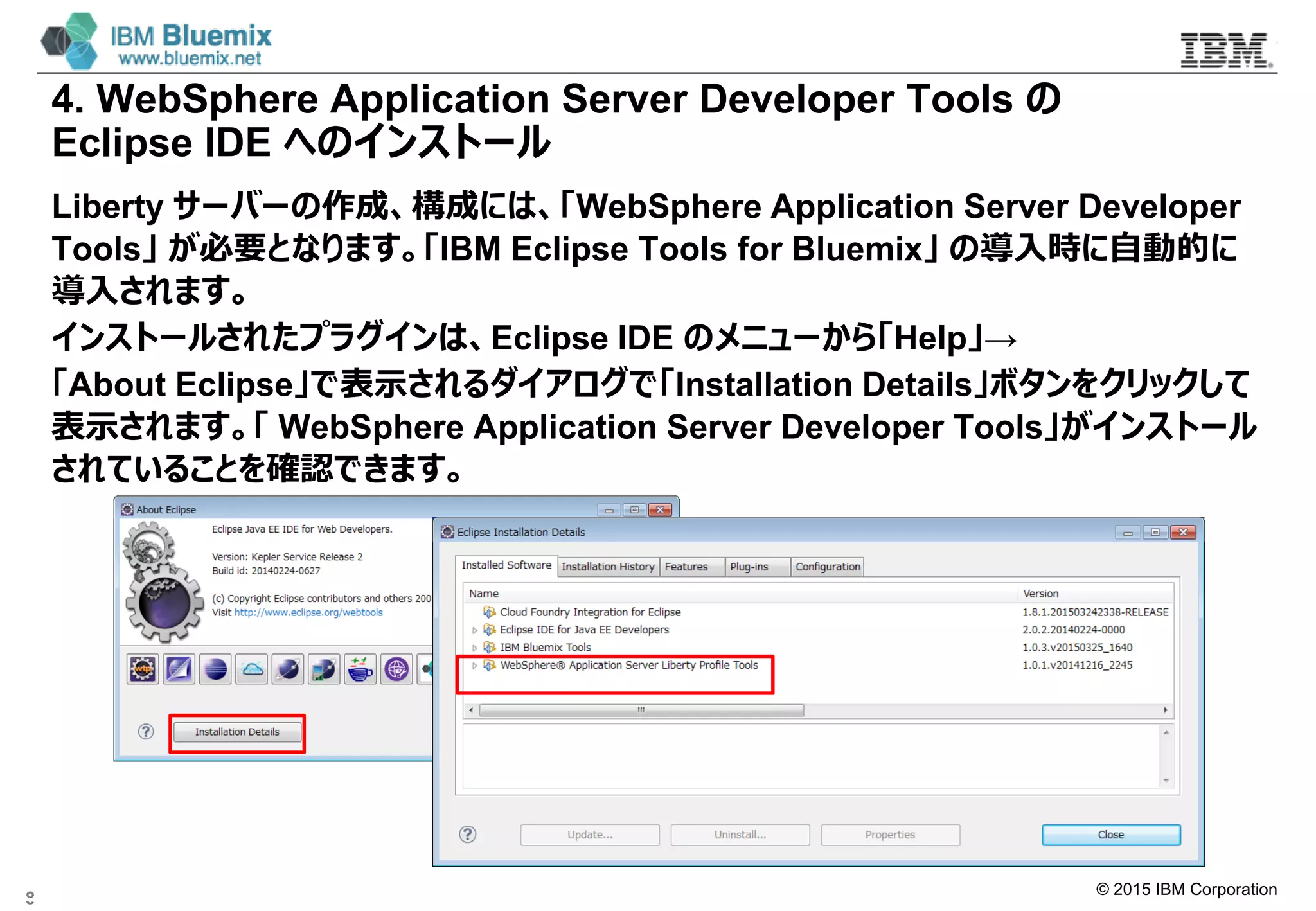 © 2015 IBM Corporation
4. WebSphere Application Server Developer Tools の
Eclipse IDE へのインストール
Liberty サーバーの作成、構成には、「WebSphere Application Server Developer
Tools」 が必要となります。「IBM Eclipse Tools for Bluemix」 の導入時に自動的に
導入されます。
インストールされたプラグインは、Eclipse IDE のメニューから「Help」→
「About Eclipse」で表示されるダイアログで「Installation Details」ボタンをクリックして
表示されます。「 WebSphere Application Server Developer Tools」がインストール
されていることを確認できます。
8
 