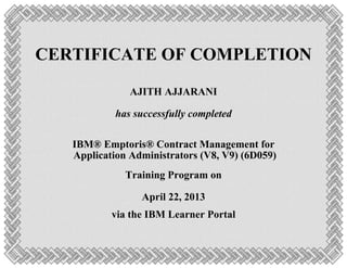 CERTIFICATE OF COMPLETION
AJITH AJJARANI
has successfully completed
IBM® Emptoris® Contract Management for
Application Administrators (V8, V9) (6D059)
Training Program on
April 22, 2013
via the IBM Learner Portal
 