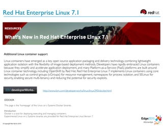 Red Hat Enterprise Linux 7.1
Additional Linux container support
Linux containers have emerged as a key open source application packaging and delivery technology, combining lightweight
application isolation with the flexibility of image-based deployment methods. Developers have rapidly embraced Linux containers
because they simplify and accelerate application deployment, and many Platform-as-a-Service (PaaS) platforms are built around
Linux container technology, including OpenShift by Red Hat. Red Hat Enterprise Linux 7 implements Linux containers using core
technologies such as control groups (cGroups) for resource management, namespaces for process isolation, and SELinux for
security, enabling secure multi-tenancy and reducing the potential for security exploits.
DOCKER
This page is the 'homepage' of the Linux on z Systems Docker binaries.
Introduction
Docker is a tool for deploying, executing and managing containers.
Experimental Linux on z Systems binaries are provided for Red Hat Enterprise LinuxVersion 7
http://www.ibm.com/developerworks/linux/linux390/docker.html
© Copyright Red Hat Inc 2015
 