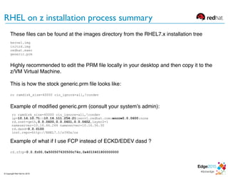 RHEL on z installation process summary
These ﬁles can be found at the images directory from the RHEL7.x installation tree
kernel.img
initrd.img
redhat.exec
generic.prm
Highly recommended to edit the PRM ﬁle locally in your desktop and then copy it to the
z/VM Virtual Machine.
This is how the stock generic.prm ﬁle looks like:
ro ramdisk_size=40000 cio_ignore=all,!condev
Example of modiﬁed generic.prm (consult your system’s admin):
ro ramdisk_size=40000 cio_ignore=all,!condev
ip=10.16.10.71::10.16.111.254:21:serv1.redhat.com:enccw0.0.0600:none
rd.znet=qeth,0.0.0600,0.0.0601,0.0.0602,layer2=1
nameserver=10.16.46.244 nameserver=10.16.36.30
rd.dasd=0.0.0100
inst.repo=http://RHEL7.1/s390x/os
Example of what if I use FCP instead of ECKD/EDEV dasd ?
rd.zfcp=0.0.fc00,0x500507630500c74c,0x4010401800000000
© Copyright Red Hat Inc 2015
 