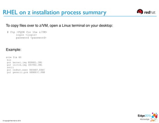To copy ﬁles over to z/VM, open a Linux terminal on your desktop:
# ftp <FQDN for the z/VM>
login <login>
password <password>
Example:
site fix 80
bin
put kernel.img KERNEL.IMG
put initrd.img INITRD.IMG
ascii
put redhat.exec REDHAT.EXEC
put generic.prm GENERIC.PRM
RHEL on z installation process summary
© Copyright Red Hat Inc 2015
 