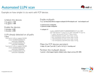 © Copyright Red Hat Inc 2015
Automated LUN scan
Unblock the devices
# cio_ignore -r fc00 
# cio_ignore -r fd00
Enable the devices
# chccwdev -e fc00
# chccwdev -e fd00
LUN already detected on all paths
# lsluns
Scanning for LUNs on adapter 0.0.fc00
at port 0x500507630500c74c:
0x4010401700000000
at port 0x50050763050bc74c:
0x4010401700000000
Scanning for LUNs on adapter 0.0.fd00
at port 0x500507630510c74c:
0x4010401700000000
at port 0x50050763051bc74c:
0x4010401700000000
Enable multipath:
# cp /usr/share/doc/device-mapper-multipath-0.4.9/multipath.conf /etc/multipath.conf
# systemctl start multipathd
# systemctl enable multipathd
# multipath -ll
mpatha (36005076305ffc74c0000000000001017) dm-2 IBM
size=10G features='1 queue_if_no_path' hwhandler='0' wp=rw
`-+- policy='service-time 0' prio=1 status=active
|- 0:0:0:1075265552 sda 8:0 active ready running
|- 0:0:1:1075265552 sdb 8:16 active ready running
|- 1:0:0:1075265552 sdc 8:32 active ready running
`- 1:0:1:1075265552 sdd 8:48 active ready running
Make the FCP devices persistent:
# lszfcp -D | awk '{ print $1 }' | sed -e 's/// /g' >> /etc/zfcp.conf
Partition the multipath device:
# parted -s /dev/mapper/mpatha mklabel msdos mkpart primary 0% 100%
Example on how simple it is to work with FCP devices
 