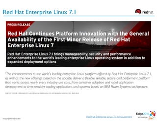 Red Hat Enterprise Linux 7.1
Red Hat Enterprise Linux 7.1 Annoucement
"The enhancements to the world’s leading enterprise Linux platform offered by Red Hat Enterprise Linux 7.1,
as well as the new offerings based on the update, deliver a ﬂexible, reliable, secure and performant platform
that works across nearly every industry use case, from container adoption and rapid application
development to time-sensitive trading applications and systems based on IBM Power Systems architecture.
JIM TOTTONVICE PRESIDENT AND GENERAL MANAGER, PLATFORMS BUSINESS UNIT, RED HAT
© Copyright Red Hat Inc 2015
 