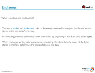 Endianess
The terms endian and endianness refer to the convention used to interpret the data when are
stored in the computer's memory.
In computing, memory commonly stores binary data by organizing it into 8-bit units called bytes.
When reading or writing data, into memory, consisting of multiple bits, the order of the bytes
stored in memory determines the interpretation of the data.
What is endian and endianness?
© Copyright Red Hat Inc 2015
 