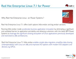 Red Hat Enterprise Linux 7.1 offers both options little endian and big endian versions.
Running little endian mode accelerates business application innovation by eliminating a signiﬁcant
and outdated barrier to application portability and allowing customers with the latest IBM Power
Systems to leverage the signiﬁcant existing ecosystem of Linux applications previously developed
and restricted to x86 architectures.
Red Hat Enterprise Linux 7.1 little endian enables simple data migration, simpliﬁes data sharing
(interoperability) with Linux on x86, and improves I/O options with modern I/O adapters and
devices, e.g. GPUs.
Red Hat Enterprise Linux 7.1 for Power
Why Red Hat Enterprise Linux on Power Systems ?
© Copyright Red Hat Inc 2015
 