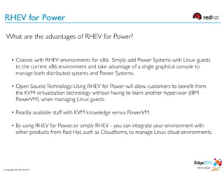 RHEV for Power
• Coexist with RHEV environments for x86: Simply add Power Systems with Linux guests
to the current x86 environment and take advantage of a single graphical console to
manage both distributed systems and Power Systems.
• Open SourceTechnology: Using RHEV for Power will allow customers to beneﬁt from
the KVM virtualization technology without having to learn another hypervisor (IBM
PowerVM) when managing Linux guests.
• Readily available staff with KVM knowledge versus PowerVM
• By using RHEV for Power, or simply RHEV - you can integrate your environment with
other products from Red Hat, such as Cloudforms, to manage Linux cloud environments.
What are the advantages of RHEV for Power?
© Copyright Red Hat Inc 2015
 