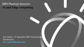IBM Meetup Session
AI and Edge computing
Eric Cattoir - IT Specialist IBM Cloud Europe
@CattoirEric
eric_cattoir@be.ibm.com
 