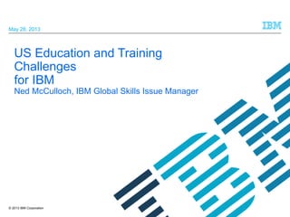May 28, 2013

US Education and Training
Challenges
for IBM

Ned McCulloch, IBM Global Skills Issue Manager

© 2013 IBM Corporation

 