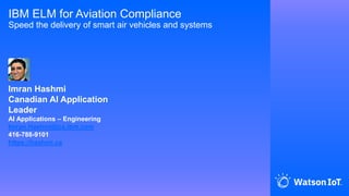 IBM ELM for Aviation Compliance
Speed the delivery of smart air vehicles and systems
Imran Hashmi
Canadian AI Application
Leader
AI Applications – Engineering
Imran.Hashmi@ca.ibm.com
416-788-9101
https://hashmi.ca
 