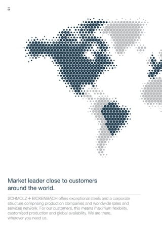 08
S+Bi offers exceptional steels and a corporate
structure comprising production companies and worldwide sales and
services network. For our customers, this means maximum flexibility,
customised production and global availability. We are there,
wherever you need us.
Market leader close to customers
around the world.
 
