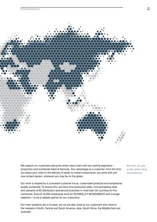 We support our customers along the entire value chain with two central segments –
production and worldwide Sales & Services. Your advantage as a customer: from the time
you place your order to the delivery of ready-to-install components, you work with just
one contact person, wherever you may be on the globe.
Our work is shaped by a consistent customer focus, customised products and exceptional
quality worldwide. To ensure this, we have nine production sites, nine processing sites
and upwards of 85 distribution and service branches in more than 35 countries on five
continents. Around 10,000 employees work for S+Bi with a single
objective – to be a reliable partner for our customers.
Our main locations are in Europe, but we are also close to our customers and close to
the markets in North, Central and South America, Asia, South Africa, the Middle East and
Australia.
More than 160 years
of steel: global, strong
and professional.
INTERNATIONALity 09
 