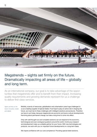Sights set firmly on the
future: innovative, mobile
and reliable
10
Megatrends – sights set firmly on the future.
Dramatically impacting all areas of life – globally
and long term.
As an international company, our goal is to take advantage of the oppor­
tunities that megatrends offer and to benefit from their impact. Increasing
quality requirements and growing demands represent for us a challenge
to deliver first-class services.
Mobility, scarcity of resources, globalisation and urbanisation pose huge challenges to
us as a leading supplier of special steels. If we hope to play an active role in shaping the
future, we must rise to these challenges with intelligent solutions and products. Therefore
we have to act today, because megatrends are economic and socio-cultural developments
that bring about permanent change, but take a long time to come into effect.
Only with well thought-out and complete solutions can we respond to the economic,
technological and even ecological questions around the world. Continuous research
and development make us a reliable partner for your future. With new technologies and
products, we work with you on important future developments on a long-term basis.
We inspire confidence with our core competence: Providing special steel solutions.
 
