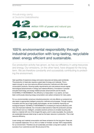 Vast quantities of expensive energy and scarce resources are being used worldwide.
The production of steel also requires a great deal of energy and materials. This is
reason enough to use more resource-efficient production methods and offer lower-
consumption products. Growing quality requirements and cost pressure ensure regular
technological advancements in energy and material efficiency. Innovations in process
and plant technology and energy-related process advancements are the results.
At S+Bi, this efficiency is measurable: in our plants, we have
been continuously reducing energy consumption and carbon emissions for many years.
For us, environmentally conscious industrial production not only affects our products but
also leads to appropriate intelligent production methods and processes. Through ongoing
innovation and the use of high-quality technologies, we are constantly improving our
ecological footprint. S+Bi is increasing its resource efficiency with
new and improved materials. Our innovative steel solutions make the production process
more efficient and our intelligent, complete solutions achieve an enviable recycling rate:
steel is a material with one of the longest life spans, and it is also recyclable. Our products
are sus­tainable because steel scrap is used as the basic resource in production. This is real
resource efficiency.
Lower energy and material consumption and fewer emissions for the long term: these are
our corporate objectives. For us, this is a matter of mindset: we bear 100% responsibility
for our environment. Therefore we act sustainably and retain a long-term outlook – for the
success of our customers as well. We are proud of this.
100% environmental responsibility through
industrial production with long-lasting, recyclable
steel: energy efficient and sustainable.
Our production activity has grown, as has our efficiency in using resources
and energy. Our emissions, on the other hand, have dropped for the long
term. We are therefore constantly and successfully contributing to protect-
ing the environment.
Annual energy saving
at Deutsche Edelstahlwerke
15MEGATRENDS
 
